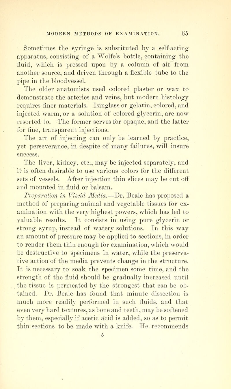 Sometimes the syringe is substituted by a self-acting apparatus, consisting of a Wolfe's bottle, containing the fluid, which is pressed upon by a column of air from another source, and driven through a flexible tube to the pipe in the bloodvessel. The older anatomists used colored plaster or v^ax to demonstrate the arteries and veins, but modern histology requires finer materials. Isinglass or gelatin, colored, and injected warm, or a solution of colored glycerin, are now resorted to. The former serves for opaque, and the latter for fine, transparent injections. The art of injecting can only be learned by practice, yet perseverance, in despite of many failures, will insure success. The liver, kidney, etc., may be injected separately, and it- is often desirable to use various colors for the diflerent sets of vessels. After injection thin slices may be cut off and mounted in fluid or balsam. Preparation in Viscid Media.—Dr. Beale has proposed a method of preparing animal and vegetable tissues for ex- amination with the very highest powers, which has led to valuable results. It consists in using pure glycerin or strong syrup, instead of watery solutions. In this way an amount of pressure may be applied to sections, in order to render them thin enough for examination, which would be destructive to specimens in water, while the preserva- tive action of the media prevents change in the structure. It is necessary to soak the specimen some time, and the strength of the fluid should be gradually increased until , the tissue is permeated by the strongest that can be ob- tained. Dr. Beale has found that minute dissection is much more readily performed in such fluids, and that even very hard textures, as bone and teeth, may be softened by them, especially if acetic acid is added, so as to permit thin sections to be made with a knife. He recommends 5