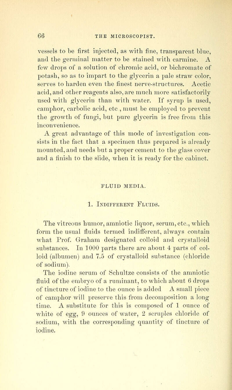 vessels to be first injected, as with fine, transparent blue, and the germinal matter to be stained with carmine. A few drops of a solution of chromic acid, or bichromate of potash, so as to impart to the glycerin a pale straw color, serves to harden even the finest nerve-structures. Acetic acid, and other reagents also, are much more satisfactorily used with glycerin than with water. If syrup is used, camphor, carbolic acid, etc , must be employed to prevent the growth of fungi, but pure glycerin is free from this inconvenience. A great advantage of this mode of investigation con- sists in the fact that a specimen thus prepared is already mounted, and needs but a proper cement to the glass cover and a finish to the slide, when it is ready for the cabinet. fluid media. 1. Indifferent Fluids. The vitreous humor, amniotic liquor, serum, etc., which form the usual fluids termed indifterent, always contain what Prof. Graham designated colloid and crystalloid substances. In 1000 parts there are about 4 parts of col- loid (albumen) and 7.5 of crystalloid substance (chloride of sodium). The iodine serum of Schultze consists of the amniotic fluid of the embryo of a ruminant, to which about 6 drops of tincture of iodine to the ounce is added A small piece of camphor will preserve this from decomposition a long time. A substitute for this is composed of 1 ounce of white of egg, 9 ounces of water, 2 scruples chloride of sodium, with the corresponding quantity of tincture of iodine.