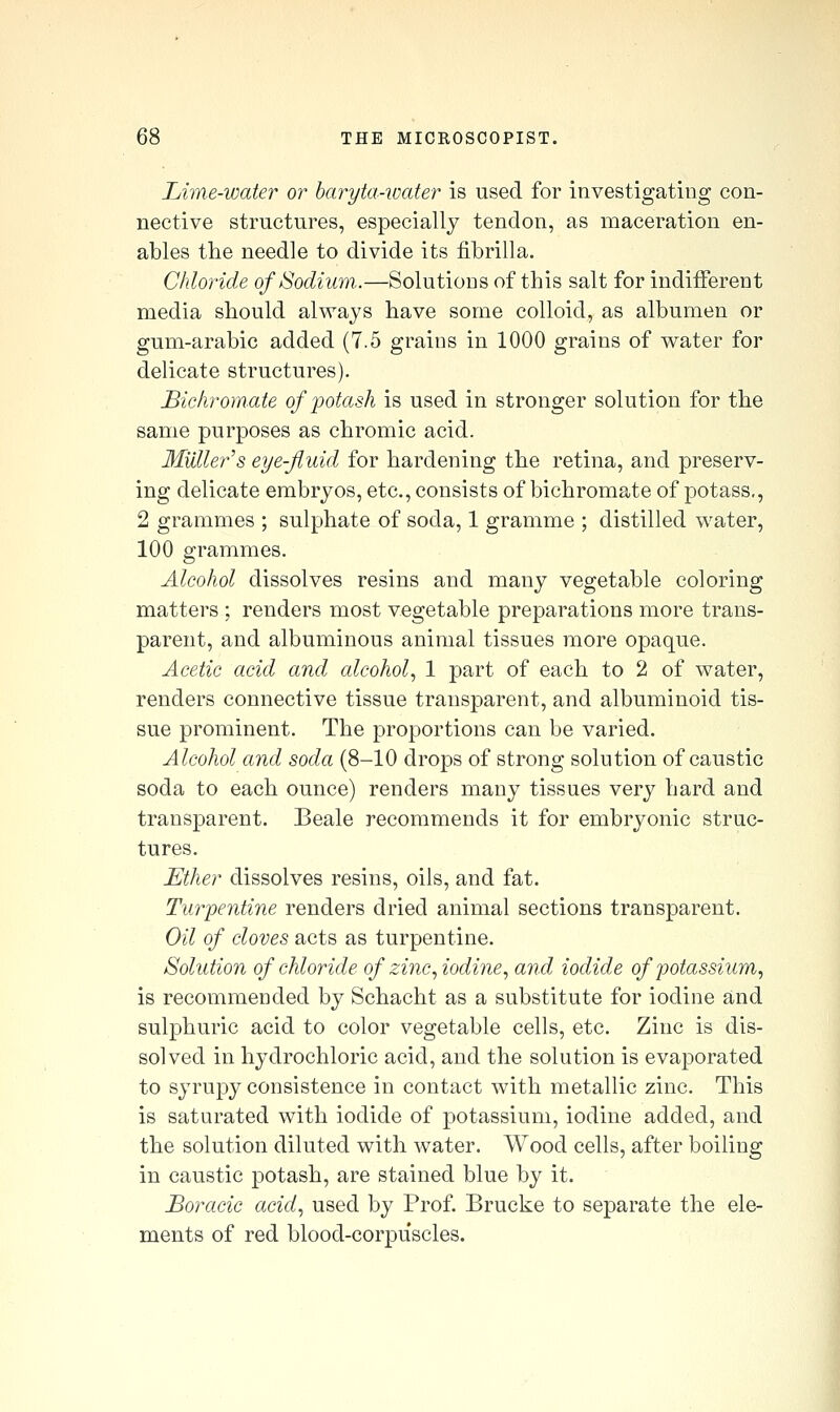 Lime-water or baryta-water is used for investigating con- nective structures, especially tendon, as maceration en- ables the needle to divide its fibrilla. Chloride of Sodium.—Solutions of this salt for indifferent media should always have some colloid, as albumen or gum-arabic added (7.5 grains in 1000 grains of water for delicate structures). Bichromate of ])otash is used in stronger solution for the same purposes as chromic acid. MUllei'^s eye-fluid for hardening the retina, and preserv- ing delicate embryos, etc., consists of bichromate of potass,, 2 grammes ; sulphate of soda, 1 gramme ; distilled water, 100 grammes. Alcohol dissolves resins and many vegetable coloring matters ; renders most vegetable preparations more trans- parent, and albuminous animal tissues more opaque. Acetic acid and, cdcohol, 1 part of each to 2 of water, renders connective tissue transparent, and albuminoid tis- sue prominent. The proportions can be varied. Alcohol and soda (8-10 drops of strong solution of caustic soda to each ounce) renders many tissues very hard and transparent. Beale recommends it for embryonic struc- tures. Ether dissolves resins, oils, and fat. Turpentine renders dried animal sections transparent. Oil of cloves acts as turpentine. Solution of chloride of zinc, iodine, and iodide of potassium, is recommended by Schacht as a substitute for iodine and sulphuric acid to color vegetable cells, etc. Zinc is dis- solved in hydrochloric acid, and the solution is evaporated to syrupy consistence in contact with metallic zinc. This is saturated with iodide of potassium, iodine added, and the solution diluted with water. Wood cells, after boiling in caustic potash, are stained blue by it. JBoracic acid, used by Prof, Brucke to separate the ele- ments of red blood-corpuscles.