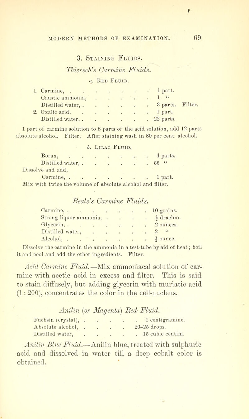 3. Staining Fluids. Thiersch's Carmine Fluids. a. Red Fluid. 1. Carmine, 1 part. Caustic ammonia, . . . . . 1  Distilled water, 3 parts. Filter. 2. Oxalic acid, 1 part. Distilled water, 22 parts. 1 part of carmine solution to 8 parts of the acid solution, add 12 parts absolute alcohol. Filter. After staining wash in 80 per cent, alcohol. b. Lilac Fluid. Borax, 4 parts. Distilled water, 56  Dissolve and add, Carmine, ....... 1 part. Mix with twice the volume of absolute alcohol and filter. Beetle's Carmine Fluids. Carmine, . Strong liquor ammonia, Glycerin, . Distilled water. Alcohol, . Dissolve the carmine in the ammonia it and cool and add the other ingredien 10 grains. J drachm. 2 ounces. ^ ounce. n a test-tube by aid of heat; boil ts. Filter. Acid Carmine Fluid.—Mix ammoniacal solution of car- mine with acetic acid in excess and filter. This is said to stain difi'usely, but adding glycerin with muriatic acid (1: 200), concentrates the color in the cell-nucleus. Anilin {or Magenta) Red- Fluid. Fuchsin (crystal), ..... 1 centigramme. Absolute alcohol, .... 20-25 drops. Distilled water, 15 cubic centim. Anilin Blue Fluid.—Anilin blue, treated with sulphuric acid and dissolved in water till a deep cobalt color is obtained.