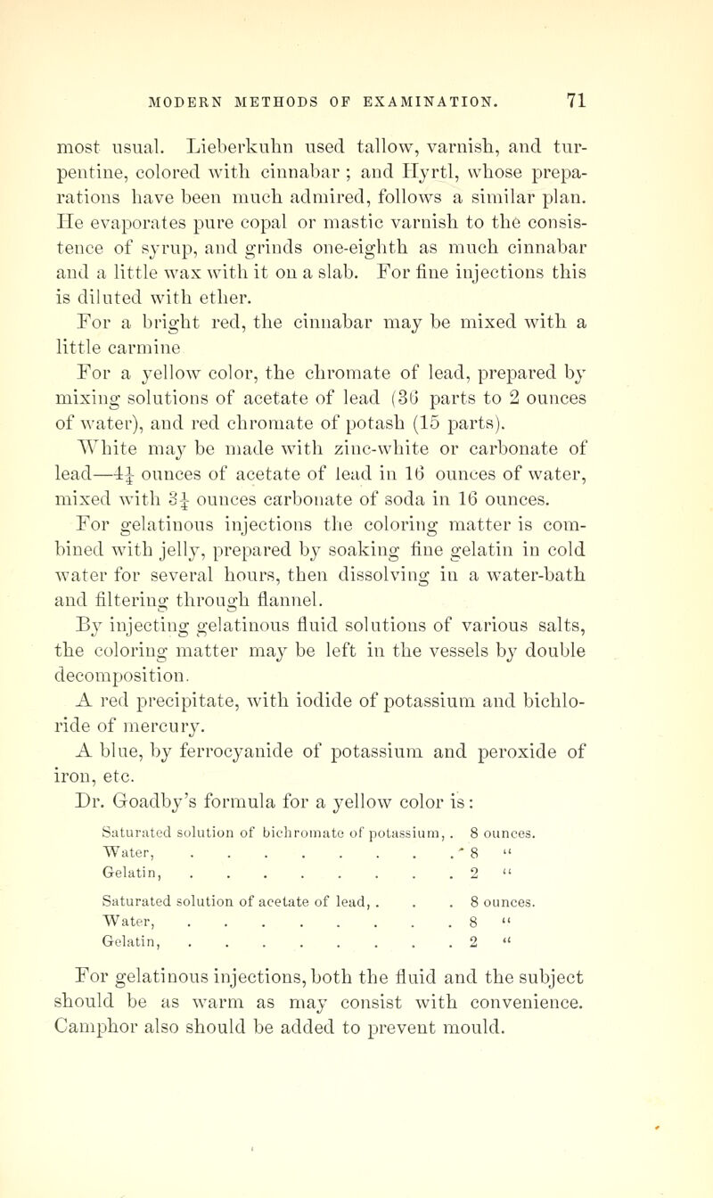 most usual. Lieberkulm used tallow, varnish, and tur- pentine, colored with cinnabar ; and Hyrtl, whose prepa- rations have been much admired, follows a similar plan. He evaporates pure copal or mastic varnish to the consis- tence of sjrup, and grinds one-eighth as much cinnabar and a little wax with it on a slab. For fine injections this is diluted with ether. For a bright red, the cinnabar may be mixed with a little carmine For a yellow color, the chromate of lead, prepared by mixing solutions of acetate of lead (3U parts to 2 ounces of water), and red chromate of potash (15 parts). White may be made with zinc-white or carbonate of lead—ij ounces of acetate of lead in 16 ounces of water, mixed with 3i ounces carbonate of soda in 16 ounces. For gelatinous injections the coloring matter is com- bined with jelly, prepared by soaking fine gelatin in cold water for several hours, then dissolving in a w^ater-bath and filtering through flannel. B} injecting gelatinous fluid solutions of various salts, the coloring matter may be left in the vessels by double decomposition. A red precipitate, with iodide of potassium and bichlo- ride of mercury. A blue, by ferrocyanide of potassium and peroxide of iron, etc. Dr. Goadby's formula for a yellow color is: Saturated solution of bichromate of potassium, . 8 ounces. Water, * 8  Gelatin, . . 2  Saturated solution of acetate of lead, . . .8 ounces. Water, 8  Gelatin, 2  For gelatinous injections, both the fluid and the subject should be as warm as may consist with convenience. Camphor also should be added to prevent mould.
