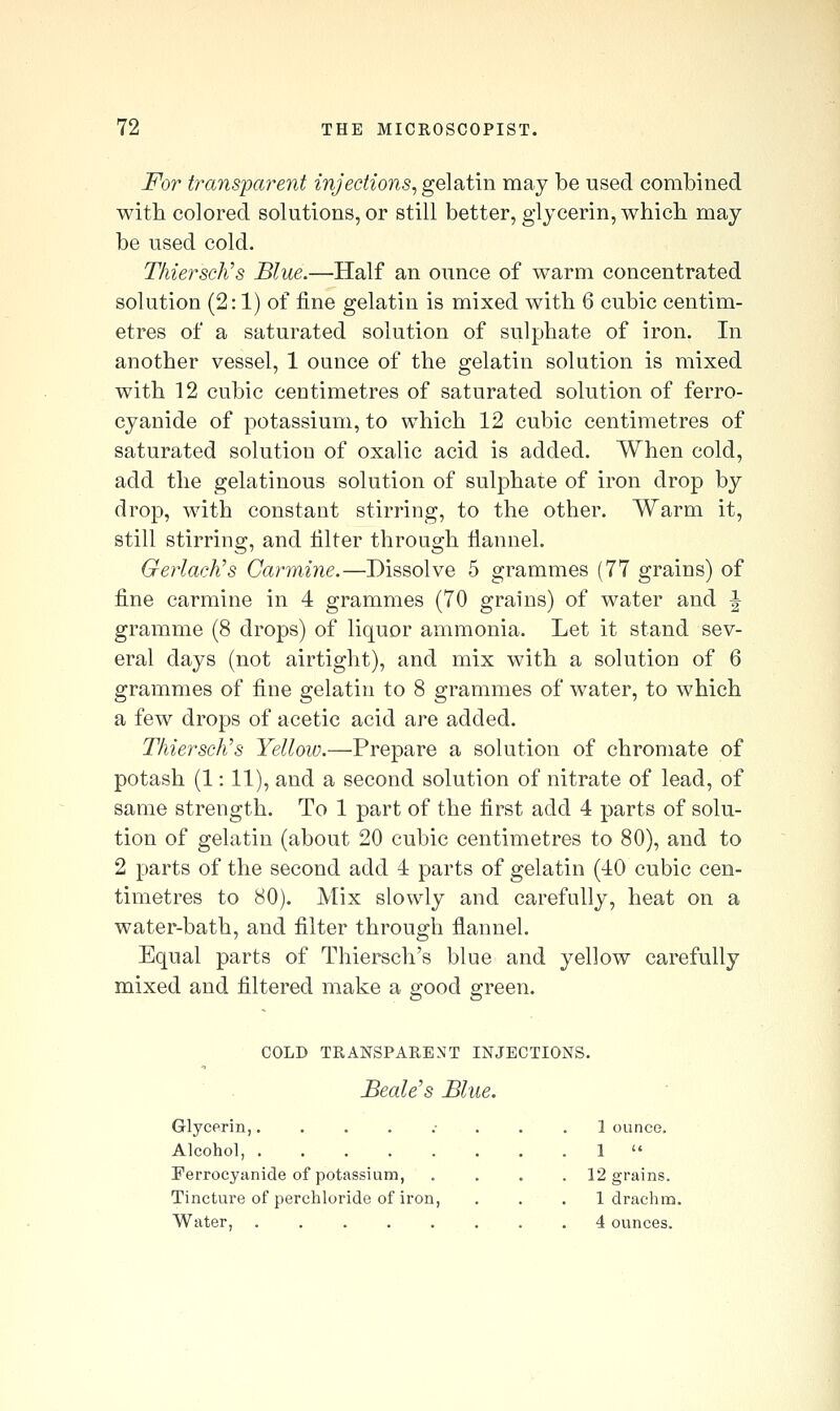 For transjparent injections^ gelatin may be used combined with colored solutions, or still better, glycerin, whicb may be used cold. Thiersch's Blue.—Half an ounce of warm concentrated solution (2:1) of fine gelatin is mixed with 6 cubic centim- etres of a saturated solution of sulphate of iron. In another vessel, 1 ounce of the gelatin solution is mixed with 12 cubic centimetres of saturated solution of ferro- cyanide of potassium, to which 12 cubic centimetres of saturated solution of oxalic acid is added. When cold, add the gelatinous solution of sulphate of iron drop by drop, with constant stirring, to the other. Warm it, still stirring, and filter through fiannel. GerlacKs Carmine.—Dissolve 5 grammes (77 grains) of fine carmine in 4 grammes (70 grauis) of water and \ gramme (8 drops) of liquor ammonia. Let it stand sev- eral days (not airtight), and mix with a solution of 6 grammes of fine gelatin to 8 grammes of water, to which a few drops of acetic acid are added. Thiersch's Yellow.—Prepare a solution of chromate of potash (1: 11), and a second solution of nitrate of lead, of same strength. To 1 part of the first add 4 parts of solu- tion of gelatin (about 20 cubic centimetres to 80), and to 2 parts of the second add 4 parts of gelatin (40 cubic cen- timetres to 80). Mix slowly and carefully, heat on a water-bath, and filter through flannel. Equal parts of Thiersch's blue and yellow carefully mixed and filtered make a good o-reen. COLD TRANSPARENT INJECTIONS. BeaWs Blue. Glycerin,........ 1 ounce. Alcohol, 1  Ferrocyanide of potassium, .... 12 grains. Tincture of perchloride of iron, . . . 1 drachm. Water, . 4 ounces.