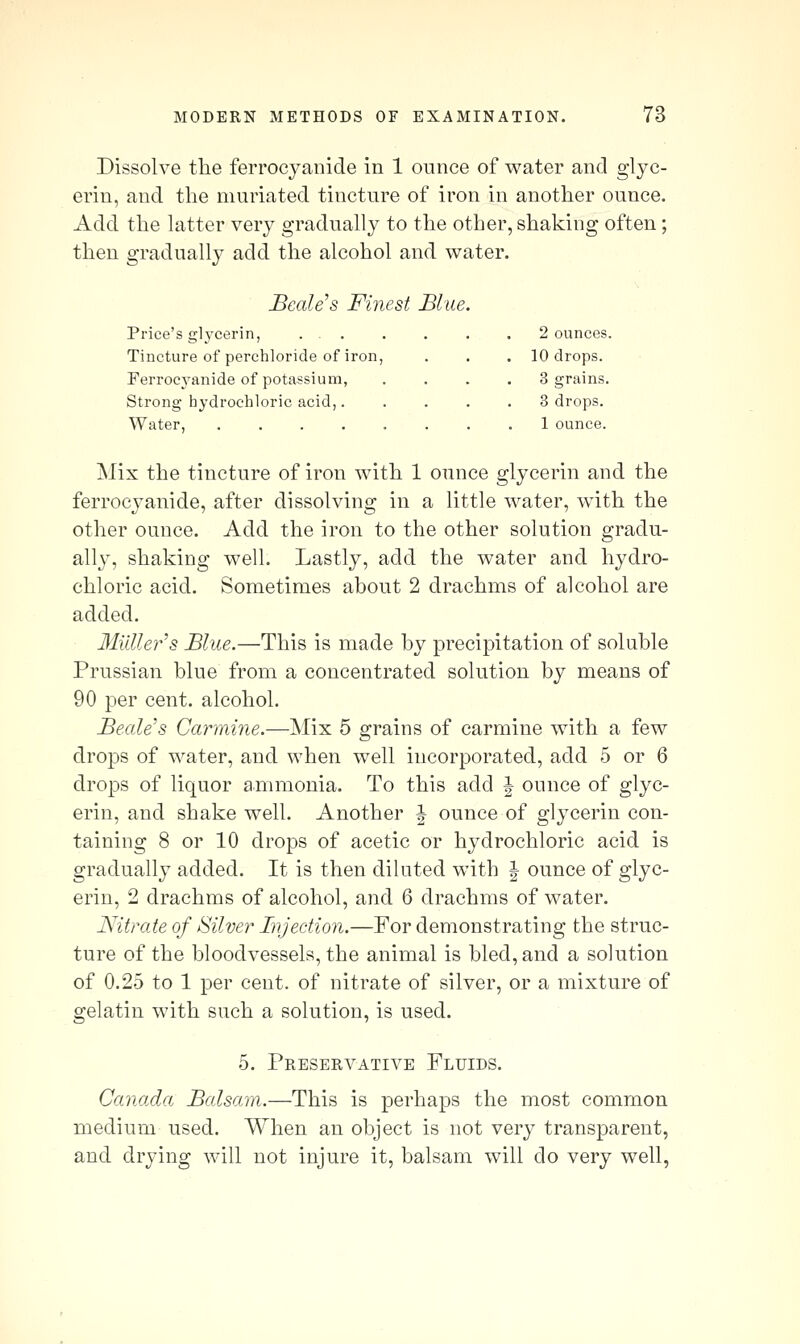 Dissolve the ferrocyaiiide in 1 ounce of water and glyc- erin, and the muriated tincture of iron in another ounce. Add the latter very gradually to the other, shaking often; then gradually add the alcohol and water. BcaWs Finest Blue Price's glj'cerin, . . Tincture of perchloride of iron, Ferrocyanide of potassium, Strong hydrochloric acid,. Water, 2 ounces. 10 drops. 3 grains. 3 drops. 1 ounce. Mix the tincture of iron with 1 ounce glycerin and the ferrocyanide, after dissolving in a little water, with the other ounce. Add the iron to the other solution gradu- ally, shaking well. Lastly, add the water and hydro- chloric acid. Sometimes about 2 drachms of alcohol are added. 3Iiiller's Blue.—This is made by precipitation of soluble Prussian blue from a concentrated solution by means of 90 per cent, alcohol. Beale's Carmine.—]\Iix 5 grains of carmine with a few drops of water, and when well incorporated, add 5 or 6 drops of liquor ammonia. To this add J ounce of glyc- erin, and shake well. Another J ounce of glycerin con- taining 8 or 10 drops of acetic or hydrochloric acid is gradually added. It is then diluted with | ounce of glyc- erin, 2 drachms of alcohol, and 6 drachms of water. Nitrate of Silver Injection.—For demonstrating the struc- ture of the bloodvessels, the animal is bled, and a solution of 0.25 to 1 per cent, of nitrate of silver, or a mixture of gelatin with such a solution, is used. 5. Preservative Fluids. Canada Balsam.—This is perhaps the most common medium used. When an object is not very transparent, and drying will not injure it, balsam will do very well,