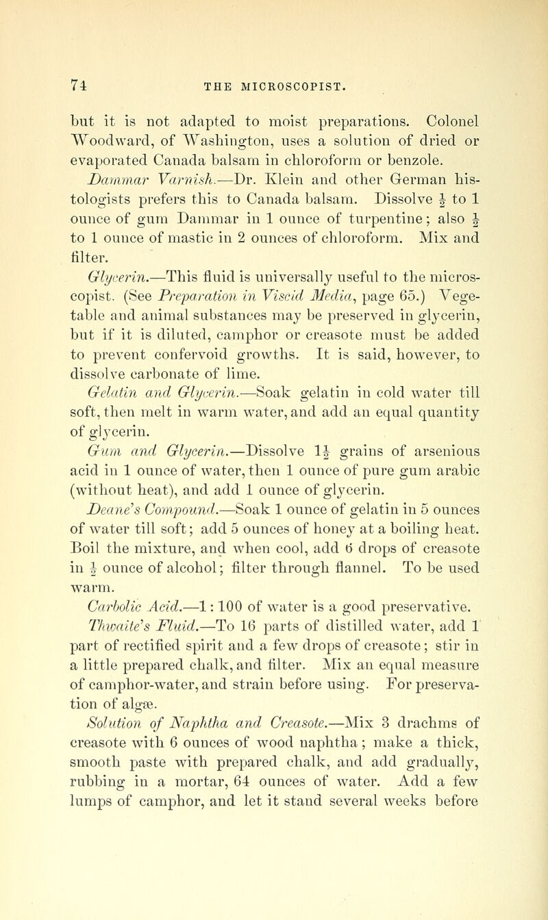 but it is not adapted to moist preparations. Colonel Woodward, of Washington, uses a solution of dried or evaporated Canada balsam in chloroform or benzole. Dammar Varnish.—Dr. Klein and other German his- tologists prefers this to Canada balsam. Dissolve | to 1 ounce of gum Dammar in 1 ounce of turpentine; also J to 1 ounce of mastic in 2 ounces of chloroform. Mix and filter. Glycerin.—This fluid is universally useful to the micros- copist. (See Preparation in Viscid Media, page 65.) Vege- table and animal substances may be preserved in glycerin, but if it is diluted, camphor or creasote must be added to prevent confervoid growths. It is said, however, to dissolve carbonate of lime. Gelatin and Glycerin.—Soak gelatin in cold ^vater till soft, then melt in warm water, and add an equal quantity of glj^cerin. Gum and Glycerin.—Dissolve 1| grains of arsenious acid in 1 ounce of water, then 1 ounce of pure gum arable (without heat), and add 1 ounce of glycerin. Deane's Compouyid.—Soak 1 ounce of gelatin in 5 ounces of water till soft; add 5 ounces of honey at a boiling heat. Boil the mixture, and when cool, add tj drops of creasote in \ ounce of alcohol; filter through flannel. To be used warm. Carbolic Acid.—1: 100 of water is a good preservative. Thvxdte's Fluid.—To 16 parts of distilled water, add 1 part of rectified spirit and a few drops of creasote; stir in a little prepared chalk, and filter. Mix an equal measure of camphor-water, and strain before using. For preserva- tion of algae. Solution of Naphtha and Creasote.—Mix 3 drachms of creasote with 6 ounces of wood naphtha; make a thick, smooth paste with prepared chalk, and add graduall}^, rubbing in a mortar, 64 ounces of water. Add a few lumps of camphor, and let it stand several weeks before