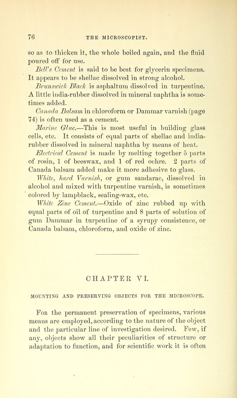 SO as to thicken it, the whole boiled again, and the fluid poured off for use. BelVs Cement is said to be best for glj-cerin specimens. It appears to be shellac dissolved in strong alcohol. Brunswick Black is asphaltum dissolved in turpentine. A little india-rubber dissolved in mineral naphtha is some- times added. Canada Balsam in chloroform or Dammar varnish (page 74) is often used as a cement. Ma?i7ie Glue.—This is most useful in building glass cells, etc. It consists of equal parts of shellac and india- rubber dissolved in mineral naphtha by means of heat. Electrical Cement is made by melting together 5 parts of rosin, 1 of beeswax, and 1 of red ochre. 2 parts of Canada balsam added make it more adhesive to glass. White^ hard Varnish., or gum sandarac, dissolved in alcohol and mixed with turpentine varnish, is sometimes colored by lampblack, sealing-wax, etc. White Zinc Cement.—Oxide of zinc rubbed up with equal parts of oil of turpentine and 8 parts of solution of gum Dammar in turpentine of a syrupy consistence, or Canada balsam, chloroform, and oxide of zinc. CHAPTER YL MOUNTING AND PRESERVING OBJECTS FOR THE MICROSCOPE. For the permanent preservation of specimens, various means are employed, according to the nature of the object and the particular line of investigation desired. Few, if any, objects show all their peculiarities of structure or adaptation to function, and for scientific work it is often