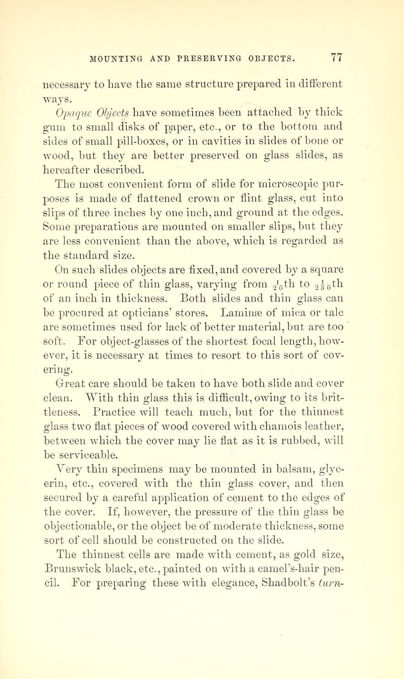 necessary to have the same structure prepared in difterent Opaque Objects have sometimes been attached by thick gum to small disks of paper, etc., or to the bottom and sides of small pill-boxes, or in cavities in slides of bone or wood, but they are better preserved on glass slides, as hereafter described. The most convenient form of slide for microscopic pur- poses is made of flattened crown or flint glass, cut into slips of three inches by one inch, and ground at the edges. Some preparations are mounted on smaller slips, but they are less convenient than the above, which is regarded as the standard size. On such slides objects are fixed, and covered by a square or round piece of thin glass, varying from ggth to 05o^^ of an inch in thickness. Both slides and thin glass can be procured at opticians' stores. Laminae of mica or talc are sometimes used for lack of better material, but are too soft. For object-glasses of the shortest focal length, how- ever, it is necessary at times to resort to this sort of cov- ering. Great care should be taken to have both slide and cover clean. With thin glass this is difiicult, owing to its brit- tleness. Practice will teach much, but for the thinnest glass two flat pieces of wood covered with chamois leather, between which the cover may lie flat as it is rubbed, will be serviceable. Very thin specimens may be mounted in balsam, glyc- erin, etc., covered with the thin glass cover, and then secured by a careful application of cement to the edges of the cover. If, however, the pressure of the thin glass be objectionable, or the object be of moderate thickness, some sort of cell should be constructed on the slide. The thinnest cells are made with cement, as gold size, Brunswick black, etc., painted on with a camel's-hair pen- cil. For preparing these with elegance, Shadbolt's turn-
