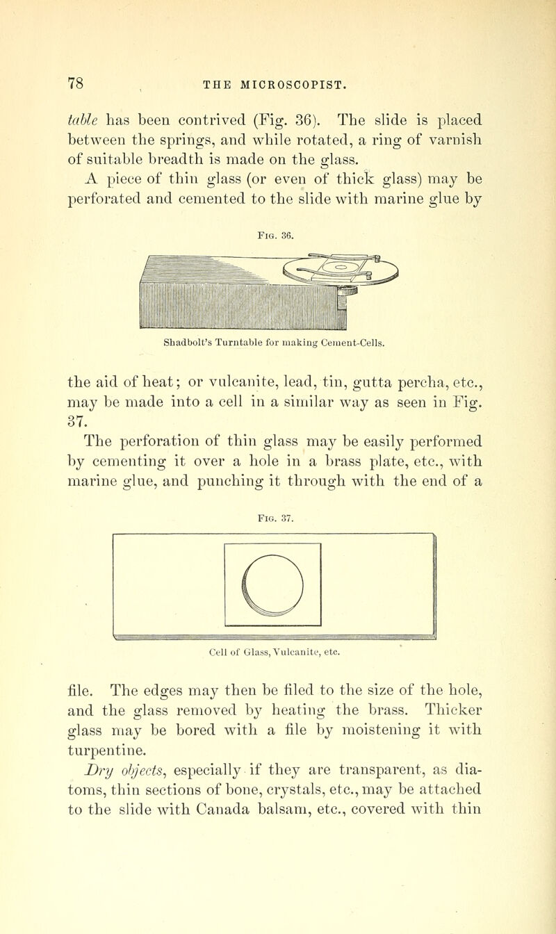 table has been contrived (Fig. 36). The slide is placed between the springs, and while rotated, a ring of varnish of suitable breadth is made on the glass. A piece of thin glass (or even of thick glass) may be perforated and cemented to the slide with marine glue by Fig. 36. Sbadbolt's Turntable for making Geiuent-Cells. the aid of heat; or vulcanite, lead, tin, gutta percha, etc., may be made into a cell in a similar way as seen in Fig. 37. The perforation of thin glass may be easily performed by cementing it over a hole in a brass plate, etc., with marine glue, and punching it through with the end of a Fig. 37. Cell of Glass, Vulcanite, etc. file. The edges may then be filed to the size of the hole, and the glass removed by heating the brass. Thicker glass may be bored with a file by moistening it with turpentine. Dry objects^ especially if they are transparent, as dia- toms, thin sections of bone, crystals, etc., may be attached to the slide with Canada balsam, etc., covered with thin