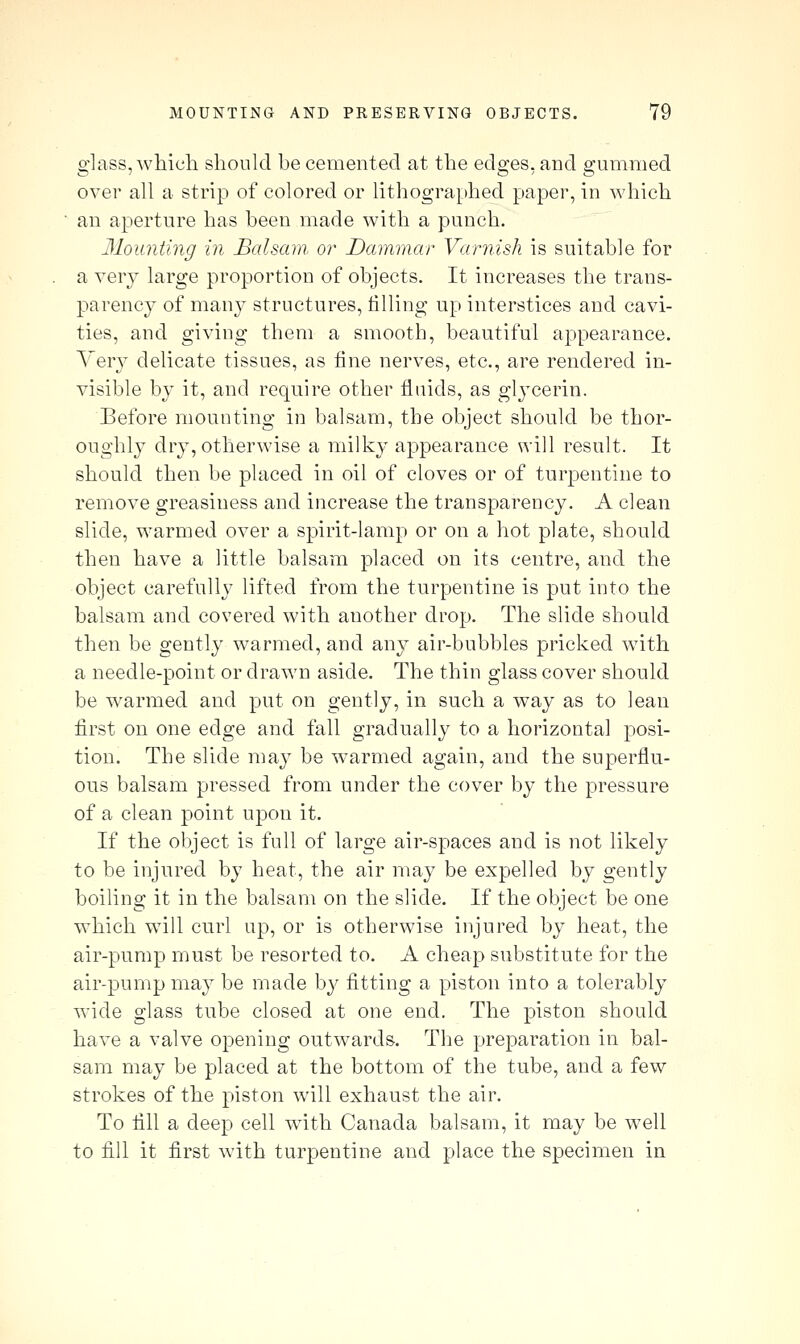 glass, whicli should be cemented at ttie edges, and gummed over all a strip of colored or lithographed paper, in which an aperture has been made with a punch. Mounting in Balsam, or Dammar Varnish is suitable for a very large proportion of objects. It increases the trans- parency of many structures, filling up interstices and cavi- ties, and giving them a smooth, beautiful appearance. Yer}^ delicate tissues, as fine nerves, etc., are rendered in- visible by it, and require other fluids, as gl3cerin. Before mounting in balsam, the object should be thor- oughlj^ dry, otherwise a milky appearance will result. It should then be placed in oil of cloves or of turpentine to remove greasiness and increase the transparency. A clean slide, warmed over a spirit-lamp or on a hot plate, should then have a little balsam placed on its centre, and the object carefully lifted from the turpentine is put into the balsam and covered with another drop. The slide should then be gently warmed, and any air-bubbles pricked with a needle-point or drawn aside. The thin glass cover should be warmed and put on gently, in such a way as to lean first on one edge and fall gradually to a horizontal posi- tion. The slide may be w-armed again, and the superflu- ous balsam pressed from under the cover by the pressure of a clean point upon it. If the object is full of large air-spaces and is not likely to be injured by heat, the air may be expelled by gently boiling it in the balsam on the slide. If the object be one which will curl up, or is otherwise injured by heat, the air-pump must be resorted to. A cheap substitute for the air-pump may be made by fitting a piston into a tolerably wide glass tube closed at one end. The piston should have a valve opening outwards. The preparation in bal- sam may be placed at the bottom of the tube, and a few strokes of the piston w^ill exhaust the air. To fill a deep cell wdth Canada balsam, it may be well to fill it first wdth turpentine and place the specimen in