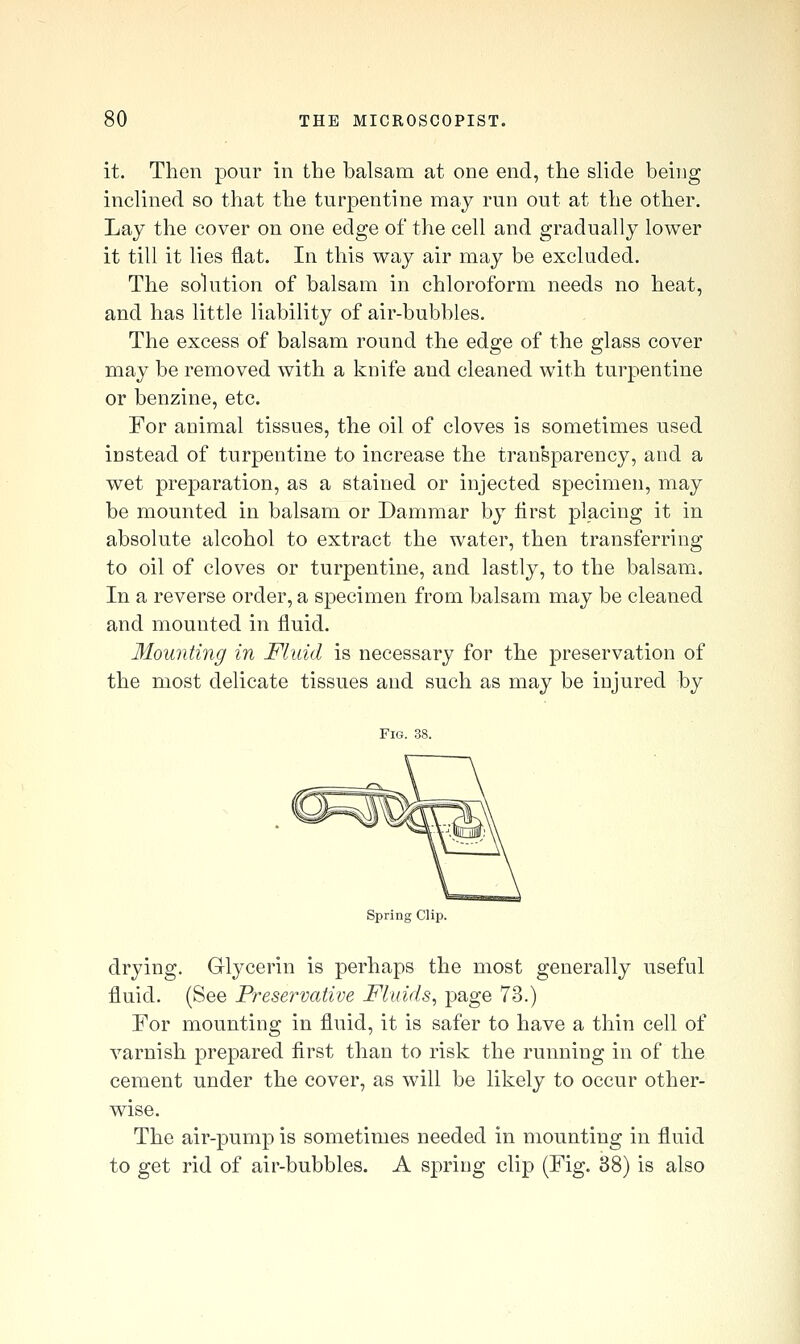 it. Then pour in the balsam at one end, the slide being inclined so that the turpentine may run out at the other. Lay the cover on one edge of the cell and gradually lower it till it lies flat. In this way air may be excluded. The solution of balsam in chloroform needs no heat, and has little liability of air-bubbles. The excess of balsam round the edge of the glass cover may be removed with a knife and cleaned with turpentine or benzine, etc. For animal tissues, the oil of cloves is sometimes used instead of turpentine to increase the transparency, and a wet preparation, as a stained or injected specimen, may be mounted in balsam or Dammar by flrst placing it in absolute alcohol to extract the water, then transferring to oil of cloves or turpentine, and lastly, to the balsam. In a reverse order, a specimen from balsam may be cleaned and mounted in fluid. Mounting in Fluid is necessary for the preservation of the most delicate tissues and such as may be injured by Fig. 38. Spring Clip. drying. Glycerin is perhaps the most generally useful fluid. (See Preservative Fluids^ page 73.) For mounting in fluid, it is safer to have a thin cell of varnish prepared first than to risk the running in of the cement under the cover, as will be likely to occur other- wise. The air-pump is sometimes needed in mounting in fluid to get rid of air-bubbles. A spring clip (Fig. 38) is also