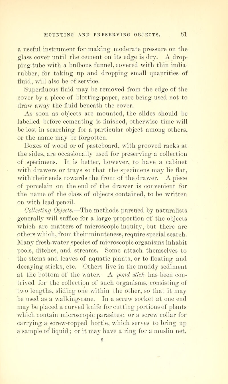a useful instrument for making moderate pressure on the glass cover until the cement on its edge is dry. A drop- ping-tube with a bulbous funnel, covered with thin india- rubber, for taking up and dropping small quantities of fluid, will also be of service. Superfluous fluid may be removed from the edge of the cover b}^ a piece of blotting-paper, care being used not to draw away the fluid beneath the cover. As soon as objects are mounted, the slides should be labelled before cementing is finished, otherwise time will be lost in searching for a particular object among others, or the name may be forgotten. Boxes of wood or of pasteboard, with grooved racks at the sides, are occasionally used for preserving a collection of specimens. It is better, however, to have a cabinet with drawers or trays so that the specimens may lie flat, with their ends towards the front of the drawer. A piece of porcelain on the end of the drawer is convenient for the name of the class of objects contained, to be written on with lead-pencil. Collecting Oljjects.—The methods pursued by naturalists generally will sufiice for a large proportion of the objects which are matters of microscopic inquiry, but there are others which, from their minuteness, require special search. Many fresh-water species of microscopic organisms inhabit pools, ditches, and streams. Some attach themselves to the stems and leaves of aquatic plants, or to floating and decajung sticks, etc. Others live in the muddj^ sediment at the bottom of the water. A 'pond stick has been con- trived for the collection of such organisms, consisting of two lengths, sliding one within the other, so that it may be used as a walking-cane. In a screw socket at one end may be placed a curved knife for cutting portions of plants which contain microscopic parasites; or a screw collar for carrying a screw-topped bottle, which serves to bring up a sample of liquid; or it may have a ring for a muslin net. 6