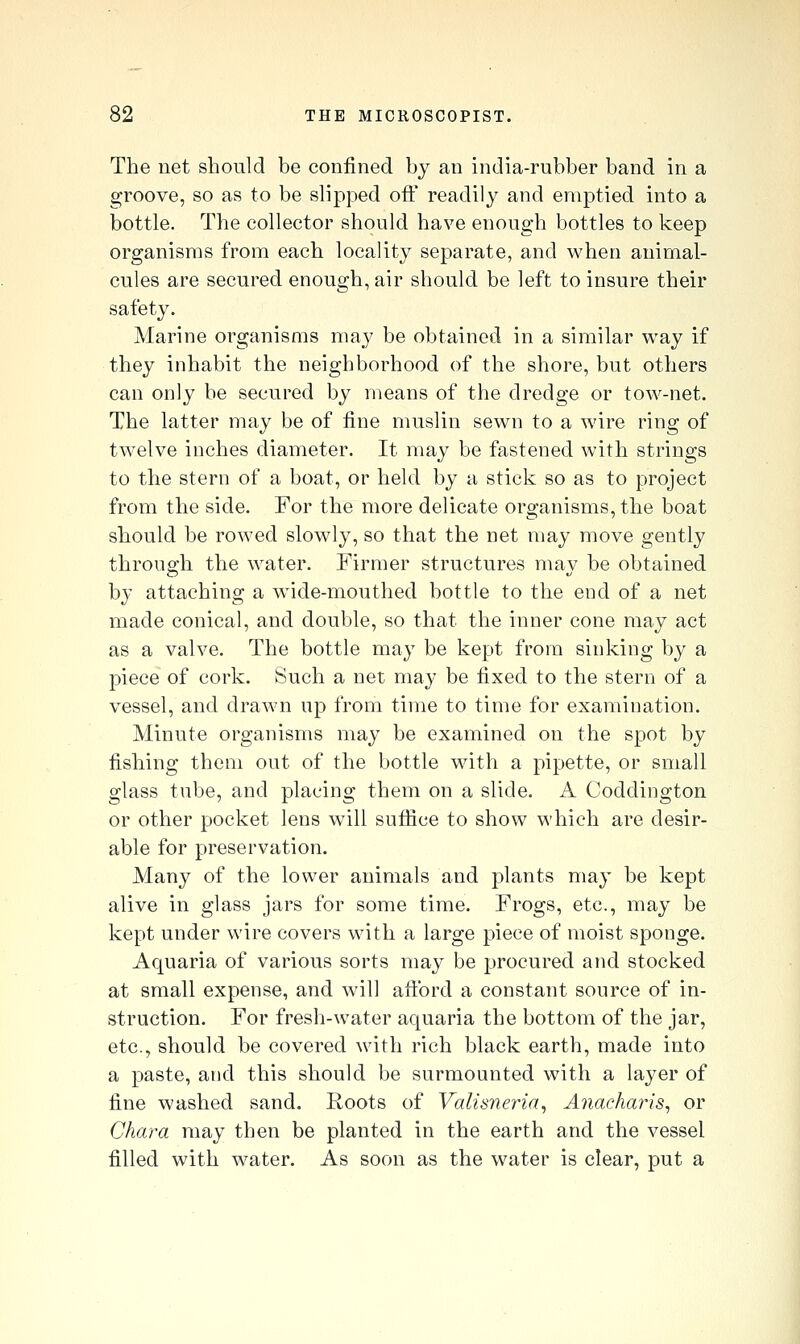 The net should be confined by an india-rubber band in a groove, so as to be slipped off readily and emptied into a bottle. The collector should have enough bottles to keep organisms from each locality separate, and when animal- cules are secured enough, air should be left to insure their safety. Marine organisms may be obtained in a similar way if they inhabit the neighborhood of the shore, but others can only be secured by means of the dredge or tow-net. The latter may be of fine muslin sewn to a wire ring of twelve inches diameter. It may be fastened with strings to the stern of a boat, or held by a stick so as to project from the side. For the more delicate organisms, the boat should be rowed slowly, so that the net may move gently through the water. Firmer structures may be obtained by attaching a wide-mouthed bottle to the end of a net made conical, and double, so that the inner cone may act as a valve. The bottle may be kept from sinking by a piece of cork. Such a net may be fixed to the stern of a vessel, and drawn up from time to time for examination. Minute organisms may be examined on the spot by fishing them out of the bottle with a pipette, or small glass tube, and placing them on a slide. A Coddington or other pocket lens will suflice to show which are desir- able for preservation. Many of the lower animals and plants may be kept alive in glass jars for some time. Frogs, etc., may be kept under wire covers with a large piece of moist sponge. Aquaria of various sorts may be procured and stocked at small expense, and will afi:brd a constant source of in- struction. For fresh-water aquaria the bottom of the jar, etc., should be covered with rich black earth, made into a paste, and this should be surmounted with a layer of fine washed sand. Roots of Valisneria, Anacharis^ or Ghara may then be planted in the earth and the vessel filled with water. As soon as the water is clear, put a