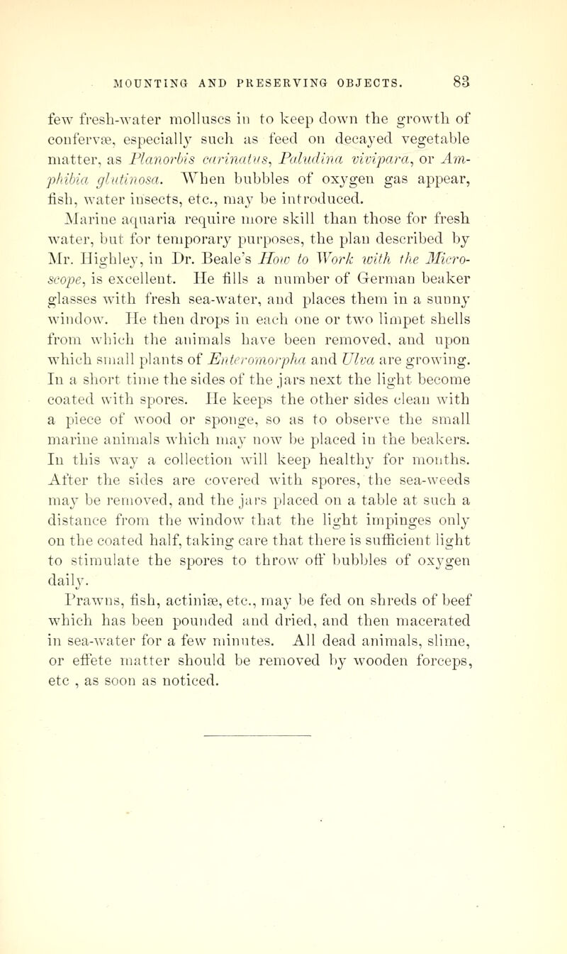 few fresh-water molluscs in to keep down the growth of coiifervne, especially such as feed on decayed vegetable matter, as Flanorbis carinaius, Paludina vivipara^ or A'm- phibia glutinosa. When bubbles of oxj-gen gas appear, fish, water insects, etc., may be introduced. Marine aquaria require more skill than those for fresh water, but for temporary purposes, the plan described by Mr. Highley, in Dr. Beale's How to Work ivith the Micro- scope^ is excellent. He fills a number of German beaker glasses with fresh sea-water, and places them in a sunny window. He then drops in each one or two limpet shells from which the animals have been removed, and upon which small plants of Enteromorpha and Ulva are growing. In a short time the sides of the jars next the light become coated with spores. He keeps the other sides clean with a piece of wood or sponge, so as to observe the small marine animals which may now be placed in the beakers. In this way a collection will keep healthy for months. After the sides are covered with spores, the sea-weeds may be removed, and the jars placed on a table at such a distance from the window that the light impinges only on the coated half, taking care that there is sufficient light to stimulate the spores to throw off l)ubbles of oxygen daily. Prawns, fish, actinise, etc., may be fed on shreds of beef which has been pounded and dried, and then macerated in sea-water for a few minutes. All dead animals, slime, or effete matter should be removed by wooden forceps, etc , as soon as noticed.
