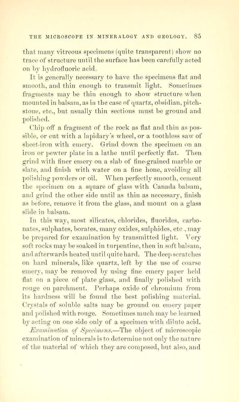 that many vitreous specimens (quite transparent) show no trace of structure until the surface has been carefully acted on by hydrofluoric acid. It is generally necessary to have the specimens flat and smooth, and thin enongh to transmit light. Sometimes fragments may be thin enough to show structure when mounted in balsam, as in tbe case of quartz, obsidian, pitch- stone, etc., but usually thin sections must be ground and polished. Chip off a fragment of the rock as flat and thin as pos- sible, or cut with a lapidary's wheel, or a toothless saw of sheet-iron with emery. Grind down the specimen on an iron or pewter plate in a lathe until perfectly flat. Then grind with finer emerj^ on a slab of fine-grained marble or slate, and finish with water on a fine hone, avoiding all polishing powders or oil. When perfectly smooth, cement the specimen on a square of glass with Canada balsam, and grind the other side until as thin as necessary, finish as before, remove it from the glass, and mount on a glass slide in balsam. In this way, most silicates, chlorides, fluorides, carbo- nates, sulphates, borates, many oxides, sulphides, etc., may be prepared for examination by transmitted light. Very soft rocks may be soaked in turpentine, then in soft balsam, and afterwards heated until quite hard. The deep scratches on hard minerals, like quartz, left by the use of coarse emery, may be removed by using fine emery paper held flat on a piece of plate glass, and Anally polished with rouge on parchment. Perhaps oxide of chromium from its hardness will be found the best polishing material. Crystals of soluble salts may be ground on emery paper and polished with rouge. Sometimes much may be learned by acting on one side only of a specimen with dilute acid. Examination of Specimens.—The object of microscopic examination of minerals is to determine not only the nature of the material of which they are composed, but also, and