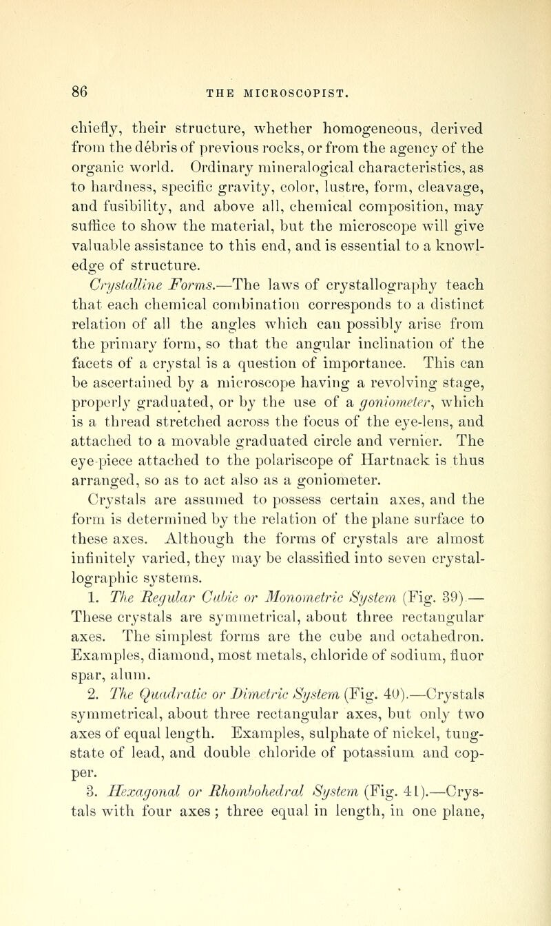 chiefly, their structure, whether homogeneous, derived from the debris of previous rocks, or from the agency of the organic world. Ordinary mineralogical characteristics, as to hardness, specific gravity, color, lustre, form, cleavage, and fusibility, and above all, chemical composition, may suffice to show the material, but the microscope will give valuable assistance to this end, and is essential to a knowl- edge of structure. CryslalUne Forms.—The laws of crystallography teach that each chemical combination corresponds to a distinct relation of all the angles which can possibly arise from the primary form, so that the angular inclination of the facets of a crystal is a question of importance. This can be ascertained by a microscope having a revolving stage, properly graduated, or by the use of a goniometer^ which is a thread stretched across the focus of the eye-lens, and attached to a movable graduated circle and vernier. The eye-piece attached to the polariscope of Hartnack is thus arranged, so as to act also as a goniometer. Crystals are assumed to possess certain axes, and the form is determined by the relation of the plane surface to these axes. Although the forms of crystals are almost infinitely varied, they may be classified into seven crystal- lographic systems, 1. The Regular Cubic or 31onoinetric System (Fig. 39).— These crystals are symmetrical, about three rectangular axes. The simplest forms are the cube and octahedron. Examples, diamond, most metals, chloride of sodium, fluor spar, alum. 2. The Quadratic or Dimetric System (Fig. 40).—Crystals symmetrical, about three rectangular axes, but only two axes of equal length. Examples, sulphate of nickel, tung- state of lead, and double chloride of potassium and cop- per. 3. Hexagonal or Rhomhohedral Systeyn (Fig. 41).—Crys- tals with four axes ; three equal in length, in one plane,