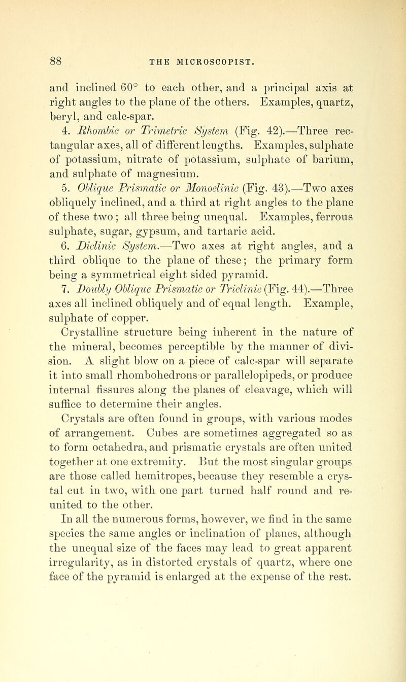 and inclined 60*^ to each other, and a principal axis at right angles to the plane of the others. Examples, quartz, beryl, and calc-spar. 4. Rhombic or Trimetric /System (Fig. 42).—Three rec- tangular axes, all of different lengths. Examples, sulphate of potassium, nitrate of potassium, sulphate of barium, and sulphate of magnesium. 5. Oblique Prismatic or Monoclinic (Fig. 43).—Two axes obliquely inclined, and a third at right angles to the plane of these two; all three being unequal. Examples, ferrous sulphate, sugar, gypsum, and tartaric acid. 6. Diclinic System.—Two axes at right angles, and a third oblique to the plane of these; the primary form being a symmetrical eight sided pyramid. 7. Doubly Oblique Prismatic or Triclinic (Fig. 44).—Three axes all inclined obliquely and of equal length. Example, sulphate of copper. Crystalline structure being inherent in the nature of the mineral, becomes perceptible by the manner of divi- sion. A slight blow on a piece of calc-spar will separate it into small rhombohedrons or parallelopipeds, or produce internal fissures along the planes of cleavage, which will suffice to determine their angles. Crystals are often found in groups, with various modes of arrangement. Cubes are sometimes aggregated so as to form octahedra, and prismatic crystals are often united together at one extremity. But the most singular groups are those called hemitropes, because they resemble a crys- tal cut in two, with one part turned half round and re- united to the other. In all the numerous forms, however, we find in the same species the same angles or inclination of planes, although the unequal size of the faces may lead to great apparent irregularity, as in distorted crystals of quartz, where one face of the pyramid is enlarged at the expense of the rest.