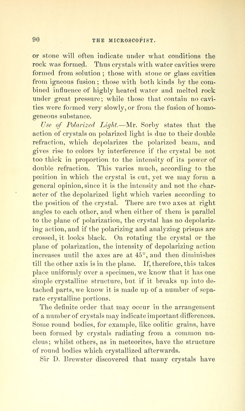 or stone will often indicate under what conditions the rock was formed. Thus crj^stals with water cavities were formed from solution ; those with stone or glass cavities from igneous fusion; those with both kinds hj the com- bined influence of highly heated water and melted rock under great pressure; while those that contain no cavi- ties were formed very slowly, or from the fusion of homo- geneous substance. Use of Polarized Light.—Mr. Sorby states that the action of crystals on polarized light is due to their double refraction, which depolarizes the polarized beam, and gives rise to colors by interference if the crystal be not too thick in proportion to the intensity of its power of double refraction. This varies much, according to the position in which the crj^stal is cut, yet we may form a general opinion, since it is the intensity and not the char- acter of the depolarized light which varies according to the position of the crystal. There are two axes at right angles to each other, and when either of them is parallel to the plane of polarization, the crystal has no depolariz- ing action, and if the polarizing and analyzing prisqis are crossed, it looks black. On rotating the crystal or the plane of polarization, the intensity of depolarizing action increases until the axes are at 45°, and then diminishes till the other axis is in the plane. If, therefore, this takes place uniformly over a specimen, we know that it has one simple crystalline structure, but if it breaks up into de- tached parts, we know it is made up of a number of sepa- rate crystalline portions. The definite order that may occur in the arrangement of a number of crystals may indicate important differences. Some round bodies, for example, like oolitic grains, have been formed by crystals radiating from a common nu- cleus; whilst others, as in meteorites, have the structure of round bodies which crystallized afterwards. Sir D. Brewster discovered that many crystals have