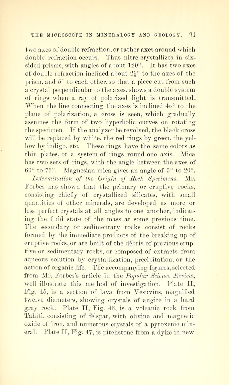 two axes of double refraction, or rather axes around which double refraction occurs. Thus nitre crystallizes in six- sided prisms, with angles of about 120°. It has two axes of double refraction inclined about 2|° to the axes of the prism, and o'^ to each other, so that a piece cut from such a crystal perpendicular to the axes, shows a double system of rings when a ray of polarized light is transmitted. When the line connecting the axes is inclined 45° to the plane of polarization, a cross is seen, which gradually assumes the form of two hyperbolic curves on rotating the specimen If the analyzer be revolved, the black cross will be reijlaced by white, the red rings by green, the yel- low by indigo, etc. These rings have the same colors as thin plates, or a sj'stem of rings round one axis. Mica has two sets of rings, with the angle between the axes of 60° to 75°. Magnesian mica gives an angle of 5° to 20°. jDetennination of the Origin of Rock Specimens.—Mr. Forbes has shown that the primary or eruptive rocks, consisting chiefly of crystallized silicates, with small quantities of other minerals, are developed as more or less perfect crystals at all angles to one another, indicat- ing the fluid state of the mass at some previous time. The secondary or sedimentary rocks consist of rocks formed by the immediate products of the breaking up of eruptive rocks, or are built of the debris of previous erup- tive or sedimentary rocks, or composed of extracts from aqueous solution by crystallization, precipitation, or the action of organic life. The accompanying figures, selected from Mr. Forbes's article in the Popular Science Heview, well illustrate this method of investigation. Plate II, Fig. 45, is a section of lava from Vesuvius, magnified twelve diameters, showing crystals of augite in a hard gray rock. Plate II, Fig. 46, is a volcanic rock from Tahiti, consisting of felspar, with olivine and magnetic oxide of iron, and numerous crystals of a pj^roxenic min- eral. Plate II, Fig. 47, is pitchstone from a dyke in new