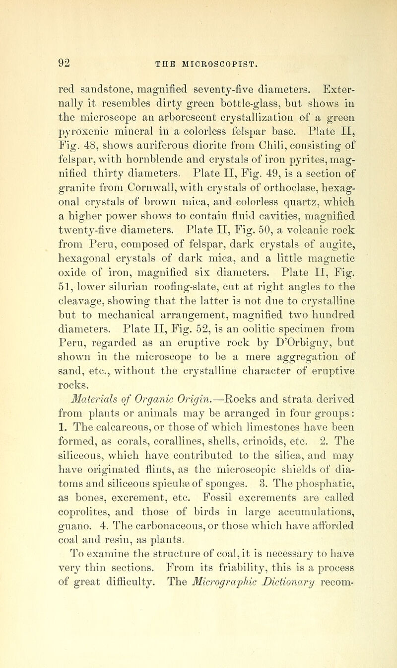 red sandstone, magnified seventy-five diameters. Exter- nally it resembles dirty green bottle-glass, but shows in the microscope an arborescent crystallization of a green pyroxenic mineral in a colorless felspar base. Plate II, Fig. 48, shows auriferous diorite from Chili, consisting of felspar, with hornblende and crystals of iron pyrites, mag- nified thirty diameters. Plate II, Fig. 49, is a section of granite from Cornwall, with crystals of orthoclase, hexag- onal crystals of brown mica, and colorless quartz, which a higher power shows to contain fluid cavities, magnified twenty-five diameters. Plate II, Fig. 50, a volcanic rock from Peru, composed of felspar, dark crystals of augite, hexagonal crystals of dark mica, and a little magnetic oxide of iron, magnified six diameters. Plate II, Fig. 51, lower silurian roofing-slate, cut at right angles to the cleavage, showing that the latter is not due to crystalline but to mechanical arrangement, magnified two hundred diameters. Plate II, Fig. 52, is an oolitic specimen from Peru, regarded as an eruptive rock by D'Orbigny, but shown in the microscope to be a mere aggregation of sand, etc., without the crystalline character of eruptive rocks. Materials of Organic Origin.—Rocks and strata derived from plants or animals may be arranged in four groups: 1. The calcareous, or those of which limestones have been formed, as corals, corallines, shells, crinoids, etc. 2. The siliceous, which have contributed to the silica, and may have originated flints, as the microscopic shields of dia- toms and siliceous spicule of sponges. 3. The phosphatic, as bones, excrement, etc. Fossil excrements are called coprolites, and those of birds in large accumulations, guano. 4. The carbonaceous, or those which have afi'orded coal and resin, as plants. To examine the structure of coal, it is necessary to have very thin sections. From its friability, this is a process of great difliculty. The 31icrograijhic Dictionary recom-