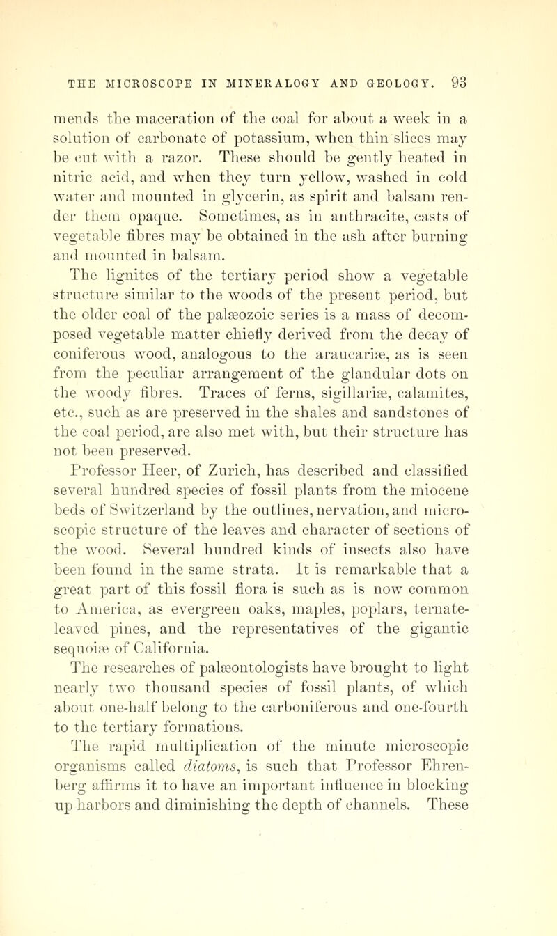 mends the maceration of the coal for about a week in a solution of carbonate of potassium, when thin slices may be cut with a razor. These should be gently heated in nitric acid, and when they turn j^ellow, washed in cold water and mounted in glycerin, as spirit and balsam ren- der them opaque. Sometimes, as in anthracite, casts of vegetable fibres may be obtained in the ash after burning and mounted in balsam. The lignites of the tertiary period show a vegetal^le structure similar to the woods of the present period, but the older coal of the palaeozoic series is a mass of decom- posed vegetable matter chiefly derived from the decay of coniferous wood, analogous to the araucarise, as is seen from the peculiar arrangement of the glandular dots on the woody fibres. Traces of ferns, sigillaripe, calamites, etc., such as are preserved in the shales and sandstones of the coal period, are also met with, but their structure has not been preserved. Professor Heer, of Zurich, has described and classified several hundred species of fossil plants from the miocene beds of Switzerland by the outlines, nervation, and micro- scopic structure of the leaves and character of sections of the wood. Several hundred kinds of insects also have been found in the same strata. It is remarkable that a great part of this fossil flora is such as is now common to America, as evergreen oaks, maples, poplars, ternate- leaved pines, and the representatives of the gigantic sequoias of California. The researches of palaeontologists have brought to light nearly two thousand species of fossil plants, of which about one-half belong to the carboniferous and one-fourth to the tertiary formations. The rapid multiplication of the minute microscopic organisms called diatoms^ is such that Professor Ehren- berg afiirms it to have an important influence in blocking up harbors and diminishing the depth of channels. These