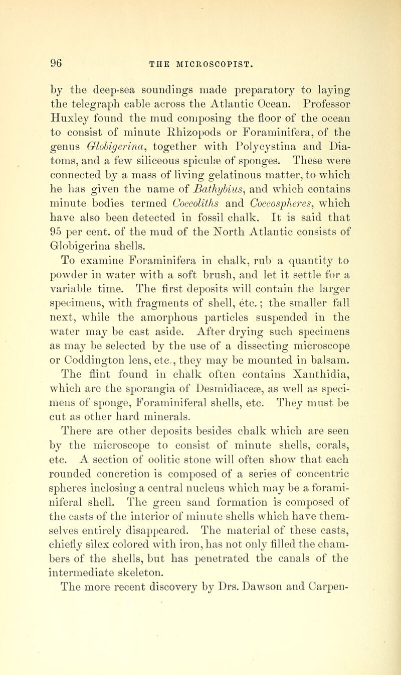 by the deep-sea soundings made preparatory to laying the telegraph cable across the Atlantic Ocean. Professor Huxley found the mud composing the floor of the ocean to consist of minute Rhizopods or Foraminifera, of the genus Globigeri?ia, together with Polycystina and Dia- toms, and a few siliceous spiculpe of sponges. These were connected by a mass of living gelatinous matter, to which he has given the name of Bathyhius^ and which contains minute bodies termed Coccoliths and Coccospheres, which have also been detected in fossil chalk. It is said that 95 per cent, of the mud of the ISTorth Atlantic consists of Globigerina shells. To examine Foraminifera in chalk, rub a quantity to powder in water with a soft brush, and let it settle for a variable time. The first deposits will contain the larger specimens, with fragments of shell, etc.; the smaller fall next, while the amorphous particles suspended in the water may be cast aside. After drying such specimens as may be selected by the use of a dissecting microscope or Coddington lens, etc., they may be mounted in balsam. The flint found in chalk often contains Xanthidia, which are the sporangia of Desmidiacese, as well as speci- mens of sponge, Foraminiferal shells, etc. They must be cut as other hard minerals. There are other deposits besides chalk which are seen by the microscope to consist of minute shells, corals, etc. A section of oolitic stone will often show that each rounded concretion is composed of a series of concentric spheres inclosing a central nucleus which may be a forami- niferal shell. The green sand formation is composed of the casts of the interior of minute shells which have them- selves entirely disappeared. The material of these casts, chiefly silex colored with iron, has not only filled the cham- bers of the shells, but has penetrated the canals of the intermediate skeleton. The more recent discovery by Drs. Dawson and Carpen-