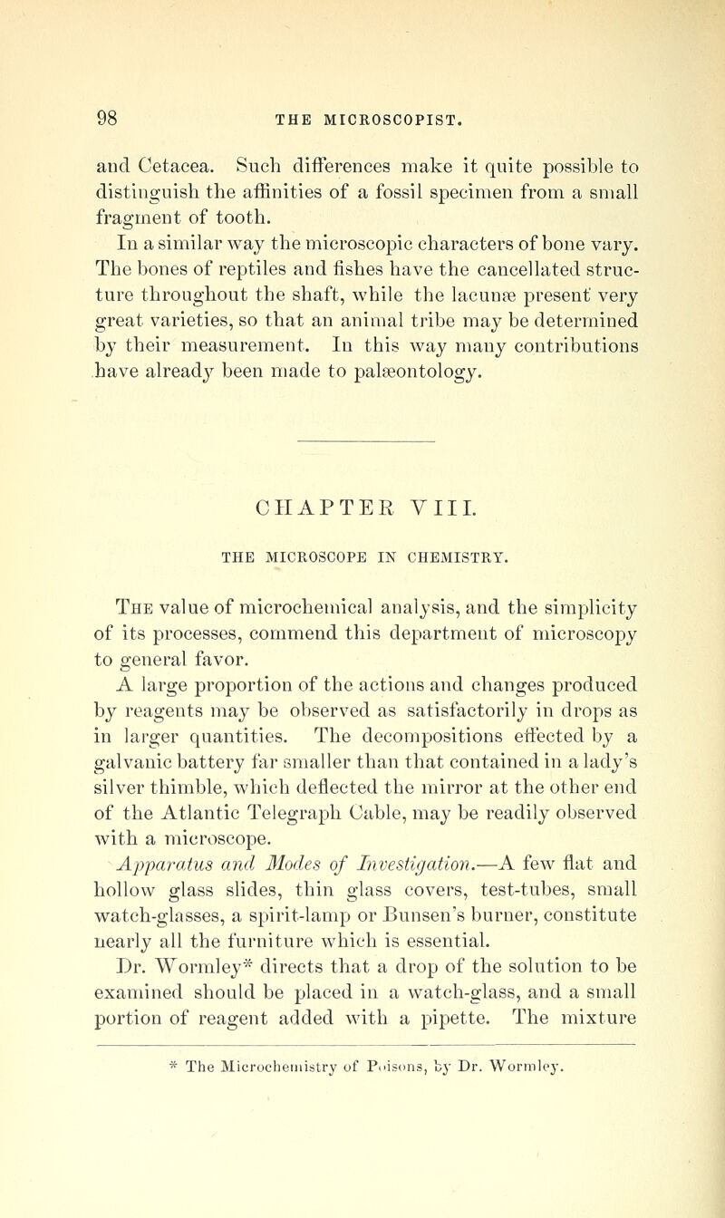 and Cetaeea. Such differences make it quite possible to distinguish the affinities of a fossil specimen from a small fragment of tooth. In a similar way the microscopic characters of bone vary. The bones of reptiles and fishes have the cancellated struc- ture throughout the shaft, while the lacunae present very great varieties, so that an animal tribe may be determined by their measurement. In this way many contributions have alreadj^ been made to palaeontology. CHAPTER VIII. THE MICROSCOPE IN CHEMISTRY. The value of microchemical analysis, and the simplicity of its processes, commend this department of microscopy to general favor. A large proportion of the actions and changes produced by reagents may be observed as satisfactorily in drops as in larger quantities. The decompositions effected by a galvanic battery far smaller than that contained in a lady's silver thimble, which deflected the mirror at the other end of the Atlantic Telegraph Cable, may be readily observed with a microscope. Apparatus and Modes of Investigation.—A few flat and hollow glass slides, thin glass covers, test-tubes, small watch-glasses, a spirit-lamp or Bunsen's burner, constitute nearly all the furniture which is essential. Dr. Wormley* directs that a drop of the solution to be examined should be placed in a watch-glass, and a small portion of reagent added with a pipette. The mixture * The Microchemistry of Puiscms, by Dr. Wormley.