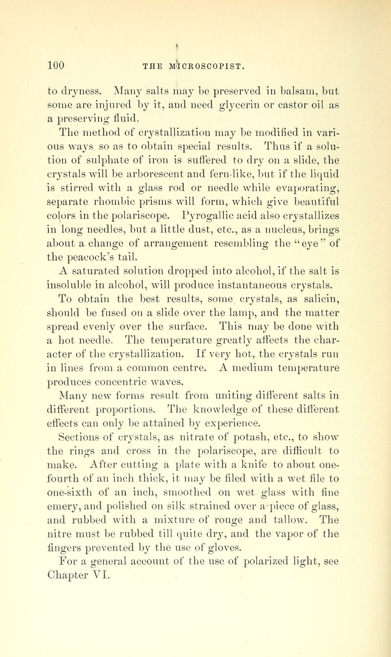 i 100 THE MICROSCOPIST. to cliyness. Many salts may be preserved in balsam, but some are injured by it, and need glycerin or castor oil as a preserving fluid. The method of crystallization may be modified in vari- ous ways so as to obtain special results. Thus if a solu- tion of sulphate of iron is sufi'ered to dry on a slide, the crystals will be arborescent and fern-like, but if the liquid is stirred with a glass rod or needle while evaporating, separate rhombic prisms will form, which give beautiful colors in the polariscope. Pyrogallic acid also crystallizes in long needles, but a little dust, etc., as a nucleus, brings about a change of arrangement resembling the eye of the peacock's tail. A saturated solution dropped into alcohol, if the salt is insoluble in alcohol, will produce instantaneous crystals. To obtain the best results, some crystals, as salicin, should be fused on a slide over the lamp, and the matter spread evenly over the surface. This may be done with a hot needle. The temperature greatly aiiects the char- acter of the crystallization. If very hot, the crystals run in lines from a common centre. A medium temperature produces concentric waves. Many new forms result from uniting different salts in different proportions. The knowledge of these different effects can only be attained by experience. Sections of crystals, as nitrate of potash, etc., to show the rings and cross in the polariscope, are difficult to make. After cutting a plate with a knife to about one- fourth of an inch thick, it may be filed with a wet file to one-sixth of an inch, smoothed on wet glass with fine emery, and polished on silk strained over a'piece of glass, and rubbed with a mixture of rouge and tallow. The nitre must be rubbed till quite dry, and the vapor of the fingers prevented by the use of gloves. For a general account of the use of polarized light, see
