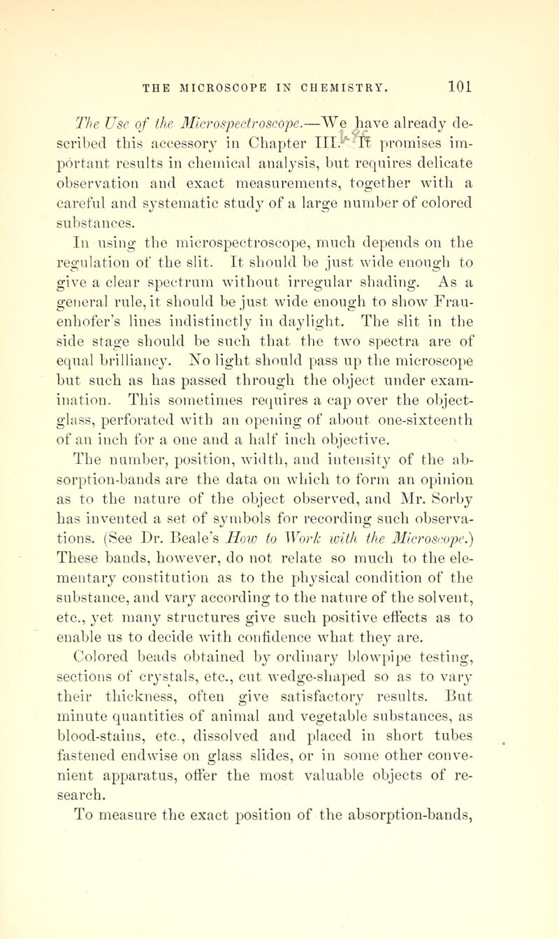 The Use of the 3Iicrospectroscope.—We Jiave already de- scribed ihiii accessory in Chapter Ill.-'^-If. promises im- portant results in chemical analysis, but requires delicate observation and exact measurements, together with a careful and systematic study of a large number of colored substances. In usiug the microspectroscope, much depends on the regulation of the slit. It should be just wide enough to give a clear spectrum without irregular shading. As a general rule, it should be just wide enough to show Frau- enhofer's lines indistinctly in daylight. The slit in the side stage should be such that the two spectra are of equal brilliancy. ISTo light should pass up the microscope but such as has passed through the object under exam- ination. This sometimes recjuires a cap over the object- glass, perforated with an opening of about one-sixteenth of an inch for a one and a half inch objective. The number, position, width, and intensity of the ab- sorption-bands are the data on which to form an opinion as to the nature of the object observed, and Mr. Sorby has invented a set of symbols for recording such observa- tions. (See Dr. Beale's Hoio to Work with the Microscope.) These bands, however, do not relate so much to the ele- mentary constitution as to the physical condition of the substance, and vary according to the nature of the solvent, etc., yet many structures give such positive eifects as to enable us to decide with confidence what they are. Colored beads obtained by ordinary blowpipe testing, sections of crystals, etc., cut wedge-shaped so as to vary their thickness, often give satisfactory results. But minute quantities of animal and vegetable substances, as blood-stains, etc., dissolved and placed in short tubes fastened endwise on glass slides, or in some other conve- nient apparatus, offer the most valuable objects of re- search. To measure the exact position of the absorption-bands,