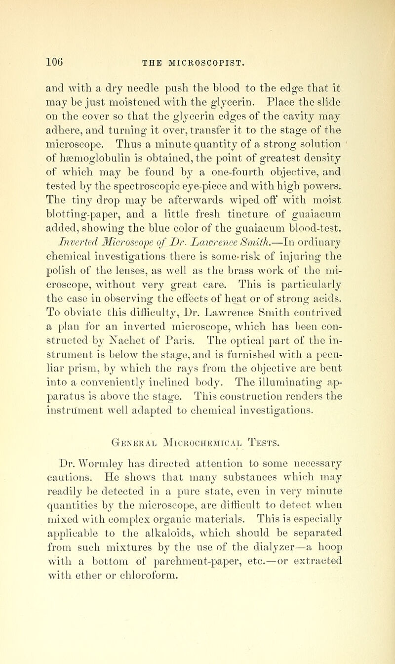 and with a dry needle push the blood to the edge that it may be just moistened with the glycerin. Place the slide on the cover so that the glycerin edges of the cavity may adhere, and turning it over, transfer it to the stage of the microscope. Thus a minute quantity of a strong solution of hsemoglobulin is obtained, the point of greatest density of which may be found by a one-fourth objective, and tested by the spectroscopic eye-piece and with high powers. The tiny drop may be afterwards wiped oft' with moist blotting-paper, and a little fresh tincture of guaiacum added, showing the blue color of the guaiacum blood-test. Inverted Microscope of Dr. Laiorence Smith.—In ordinary chemical investigations there is some-risk of injuring the polish of the lenses, as well as the brass work of the mi- croscope, without very great care. This is particularly the case in observing the eftects of heat or of strong acids. To obviate this difticulty, Dr. Lawrence Smith contrived a plan for an inverted microscope, which has been con- structed by Xachet of Paris. The optical part of the in- strument is below the stage, and is furnished with a pecu- liar prism, by which the rays from the objective are bent into a conveniently inclined body. The illuminating ap- paratus is above the stage. This construction renders the instrument well adapted to chemical investigations. General Microchemical Tests. Dr. Wormley has directed attention to some necessary cautions. He shows that many substances which may readily be detected in a pure state, even in very minute quantities by the microscope, are difficult to detect Vk^hen mixed with complex organic materials. This is especially applicable to the alkaloids, which should be separated from such mixtures by the use of the dialyzer—a hoop with a bottom of parchment-paper, etc.—or extracted with ether or chloroform.