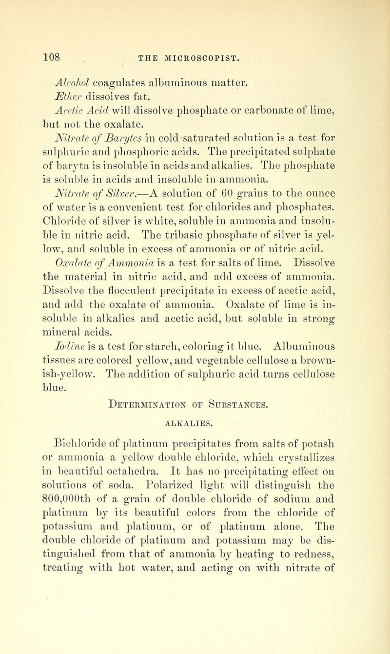 Alcohol coagulates albuminous matter. Ether dissolves fat. Acetic Acid will dissolve phosphate or carbonate of lime, but not the oxalate. Nitrate of Barytes in cold saturated solution is a test for sulphuric and phosphoric acids. The precipitated sulphate of baryta is insoluble in acids and alkalies. The phosphate is soluble in acids and insoluble in ammonia. Nitrate of Silver.—A solution of 60 grains to the ounce of water is a convenient test for chlorides and phosphates. Chloride of silver is white, soluble in ammonia and insolu- ble in nitric acid. The tribasic phosphate of silver is yel- low, and soluble in excess of ammonia or of nitric acid. Oxalate of Ammonia is a test for salts of lime. Dissolve the material in nitric acid, and add excess of ammonia. Dissolve the flocculeut precipitate in excess of acetic acid, and add the oxalate of ammonia. Oxalate of lime is in- soluble in alkalies and acetic acid, but soluble in strong mineral acids. Iodine is a test for starch, coloring it blue. Albuminous tissues are colored yellow, and vegetable cellulose a brown- ish-yellow. The addition of sulphuric acid turns cellulose blue. Determination of Substances. alkalies. Bichloride of platinum precipitates from salts of potash or ammonia a yellow double chloride, which crystallizes in beautiful octahedra. It has no precipitating efiect on solutions of soda. Polarized light will distinguish the 800,000th of a grain of double chloride of sodium and platinum by its beautiful colors from the chloride of potassium and platinum, or of platinum alone. The double chloride of platinum and potassium may be dis- tinguished from that of ammonia by heating to redness, treating with hot water, and acting on with nitrate of