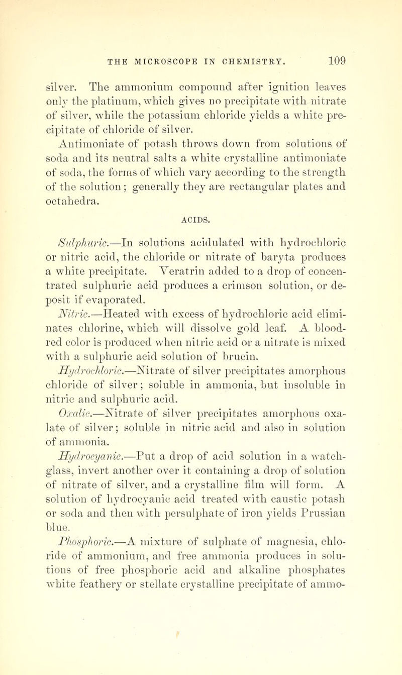 silver. The ammonium compound after ignition leaves only the platinum, which gives no precipitate with nitrate of silver, while the potassium chloride yields a white pre- cipitate of chloride of silver. Antimoniate of potash throws down from solutions of soda and its neutral salts a white crystalline antimoniate of soda, the forms of which vary according to the strength of the solution ; generally they are rectangular plates and octahedra. ACIDS. Sulphuric.—In solutions acidulated with hydrochloric or nitric acid, the chloride or nitrate of baryta produces a white precipitate. Yeratrin added to a drop of concen- trated sulphuric acid produces a crimson solution, or de- posit if evaporated. Nitric.—Heated with excess of hydrochloric acid elimi- nates chlorine, M'hich will dissolve gold leaf. A blood- red color is produced when nitric acid or a nitrate is mixed with a sulphuric acid solution of brucin. Hydrochloric.—Mtrate of silver precipitates amorphous chloride of silver; soluble in ammonia, but insoluble in nitric and sulphuric acid. Oxalic.—jSTitrate of silver precipitates amorphous oxa- late of silver; soluble in nitric acid and also in solution of ammonia. Hydrocyanic.—Put a drop of acid solution in a watch- glass, invert another over it containing a drop of solution of nitrate of silver, and a crystalline lilm will form. A solution of hydrocyanic acid treated with caustic potash or soda and then with persulphate of iron yields Prussian blue. Phosphoric.—A mixture of sulphate of magnesia, chlo- ride of ammonium, and free ammonia produces in solu- tions of free phosphoric acid and alkaline phosphates white feathery or stellate crystalline precipitate of ammo-