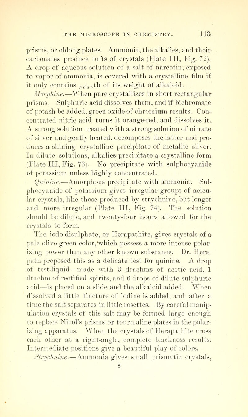 prisms, or oblong plates. Ammonia, the alkalies, and their carbonates produce tufts of crystals (Plate III, Fig. 72). A drop of aqueous solution of a salt of narcotin, exposed to vapor of ammonia, is covered with a crystalline film if it only contains gf^'j^^th of its weight of alkaloid. 3Iorphine.—When pure crystallizes in short rectangular prisms. Sulphuric acid dissolves them, and if bichromate of potash be added, green oxide of chromium results. Con- centrated nitric acid turns it orange-red, and dissolves it.. A strong solution treated with a strong solution of nitrate of silver and gently heated, decomposes the latter and pro- duces a shining cr^'stalline precipitate of metallic silver. In dilute solutions, alkalies precipitate a crystalline form (Plate III, Fig. 73). ISTo precipitate with sulphocyanide of potassium unless highly concentrated. Quinine.—Amorphous precipitate with ammonia. Sul- phocyanide of potassium gives irregular groups of acicu- lar crystals, like those produced by strychnine, but longer and more irregular (Plate III, Fig 74;. The solution should be dilute, and twenty-four hours allowed for the crystals to form. The iodo-clisulphate, or Ilerapathite, gives crystals of a pale olive-green color,'which possess a more intense polar- izing power than any other known substance. Dr. Ilera- path proposed this as a delicate test for quinine. A drop of test-liquid—made with 3 drachms of acetic acid, 1 drachm of rectified spirits, and 6 drops of dilute sulphuric acid—is placed on a slide and the alkaloid added. When dissolved a little tincture of iodine is added, and after a time the salt separates in little rosettes. By careful manip- ulation crystals of this salt may be formed large enough to replace Xicol's prisms or tourmaline plates in the polar- izing apparatus. When the crystals of Ilerapathite cross each other at a right-angle, complete blackness results. Intermediate positions give a beautiful play of colors. Strychnine.—Ammonia gives small prismatic crystals, 8