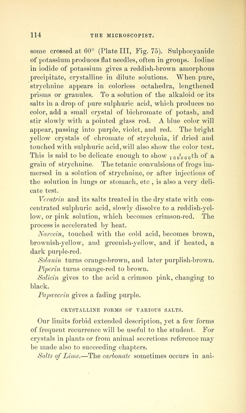 some crossed at 60° (Plate III, Fig. 75). Sulphocjanide of potassium produces flat needles, often in groups. Iodine in iodide of potassium gives a reddish-brown amorphous precipitate, crystalline in dilute solutions. When pure, strychnine appears in colorless octahedra, lengthened prisms or granules. To a solution of the alkaloid or its salts in a drop of pure sulphuric acid, which produces no color, add a small crystal of bichromate of potash, and stir slowly with a pointed glass rod. A blue color will appear, passing into purple, violet, and red. The bright yellow crystals of chromate of strychnia, if dried and touched with sulphuric acid, will also show the color test. This is said to be delicate enough to show too'ooo^^ ^^' ^ grain of strychnine. The tetanic convulsions of frogs im- mersed in a solution of strychnine, or after injections of the solution in lungs or stomach, etc , is also a very deli- cate test. Veratrin and its salts treated in the dry state with con- centrated sulphuric acid, slowly dissolve to a reddish-yel- low, or pink solution, wdiich becomes crimson-red. The process is accelerated by heat. Naixein, touched with the cold acid, becomes brown, brownish-yellow, and greenish-yellow, and if heated, a dark purple-red. . Solanin turns orange-brown, and later purplish-brown. Piperin turns orange-red to brown. Salicin gives to the acid a crimson pink, changing to black. Papaverin gives a fading purple. CRYSTALLINE FORMS OF VARIOUS SALTS. Our limits forbid extended description, yet a few forms of frequent recurrence will be useful to the student. For crystals in plants or from animal secretions reference ma}^ be made also to succeeding chapters. jSalis of Lime.—The carbonate sometimes occurs in ani-