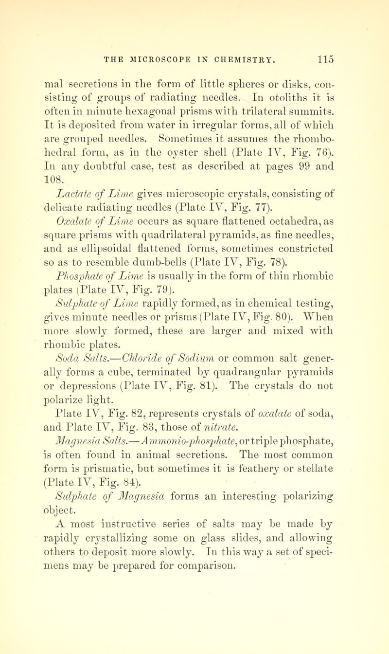 mal secretions in the form of little spheres or disks, con- sisting of groups of radiating needles. In otoliths it is often in minute hexagonal prisms with trilateral summits. It is deposited from water in irregular forms, all of which are grouped needles. Sometimes it assumes the rhombo- hedral form, as in the oyster shell (Plate lY, Fig. 76). In anj^ doubtful case, test as described at pages 99 and 108. Lactate of Lime gives microscopic crystals, consisting of delicate radiating needles (Plate lY, Fig. 77). Oxalate of Lime occurs as square flattened octahedra, as square prisms with quadrilateral pyramids, as fine needles, and as ellipsoidal flattened forms, sometimes constricted so as to resemble dumb-bells (Plate lY, Fig. 78). Phosphate of Lime is usually in the form of thin rhombic plates (Plate lY, Fig. 79). Sulphate of Lime rapidly formed, as in chemical testing, gives minute needles or prisms (Plate lY, Fig. 80). When more slowly formed, these are larger and mixed with rhombic plates. Soda Salts.—Chloride of Sodium or common salt gener- ally forms a cube, terminated by quadrangular pyramids or depressions (Plate lY, Fig. 81). The crystals do not polarize light. Plate lY, Fig. 82, represents crystals of oxalate of soda, and Plate lY, Fig. 83, those of nitrate. Magnesia Salts.—Ajnmonio-phosjjhate, or triple phosphate, is often found in animal secretions. The most common form is prismatic, but sometimes it is feathery or stellate (Plate lY, Fig. 84). Sulphate of 31agnesia forms an interesting polarizing object. A most instructive series of salts may be made by rapidly crystallizing some on glass slides, and allowing others to deposit more slowly. In this way a set of speci- mens may be prepared for comparison.
