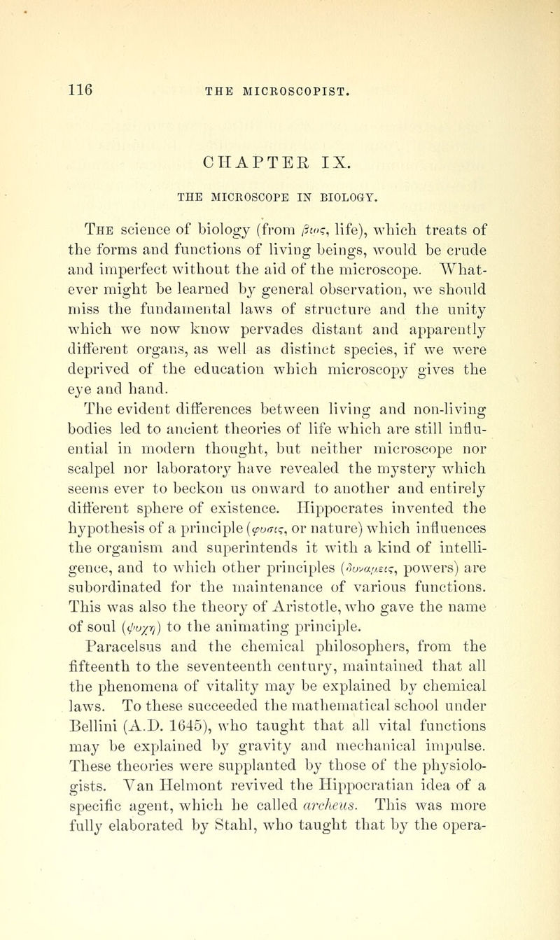 CHAPTER IX. THE MICROSCOPE IN BIOLOGY. The science of biology (from /?jo?, life), which treats of the forms and functions of living beings, would be crude and imperfect without the aid of the microscope. What- ever might be learned bj general observation, we should miss the fundamental laws of structure and the unity which we now know pervades distant and apparently different organs, as well as distinct species, if we were deprived of the education which microscopy gives the eye and hand. The evident differences between living and non-living bodies led to ancient theories of life which are still influ- ential in modern thought, but neither microscope nor scalpel nor laboratory have revealed the mystery which seems ever to beckon us onward to another and entirely difi'erent sphere of existence. Hippocrates invented the hypothesis of a principle {(putrcq, or nature) which influences the organism and superintends it with a kind of intelli- gence, and to which other principles ('Jova.ae:?, powers) are subordinated for the maintenance of various functions. This was also the theory of Aristotle, who gave the name of soul {<l'ox-^) to the animating principle. Paracelsus and the chemical philosophers, from the fifteenth to the seventeenth century, maintained that all the phenomena of vitality may be explained by chemical laws. To these succeeded the mathematical school under Bellini (A.D. 1645), who taught that all vital functions may be explained by gravity and mechanical impulse. These theories were supplanted by those of the physiolo- gists. Van Helmont revived the Hippocratian idea of a specific agent, which he called archeus. This was more fully elaborated by Stahl, who taught that by the opera-