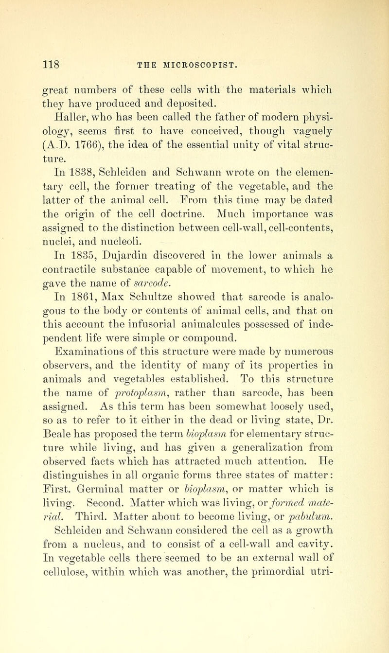 great numbers of these cells with the materials which they have produced and deposited. Haller, who has been called the father of modern physi- ology, seems first to have conceived, though vaguely (A.D. 1766), the idea of the essential unity of vital struc- ture. In 1838, Schleiden and Schwann wrote on the elemen- tary cell, the former treating of the vegetable, and the latter of the animal cell. From this time may be dated the origin of the cell doctrine. Much importance was assigned to the distinction between cell-wall, cell-contents, nuclei, and nucleoli. In 1835, Dujardin discovered in the lower animals a contractile substance capable of movement, to which he gave the name of sarcode. In 1861, Max Schultze showed that sarcode is analo- gous to the body or contents of animal cells, and that on this account the infusorial animalcules possessed of inde- pendent life were simple or compound. Examinations of this structure were made by numerous observers, and the identity of many of its properties in animals and vegetables established. To this structure the name of iirotoplasm^ rather than sarcode, has been assigned. As this term has been somewhat loosely used, so as to refer to it either in the dead or living state, Dr. Beale has proposed the term bioplasm for elementary struc- ture while living, and has given a generalization from observed facts which has attracted much attention. He distinguishes in all organic forms three states of matter: First. Germinal matter or bioplasm^ or matter which is living. Second. Matter which was living, ov formed mate- rial. Third. Matter about to become living, or pabulum. Schleiden and Schwann considered the cell as a growth from a nucleus, and to consist of a cell-wall and cavity. In vegetable cells there seemed to be an external wall of cellulose, within w^iich was another, the primordial utri-