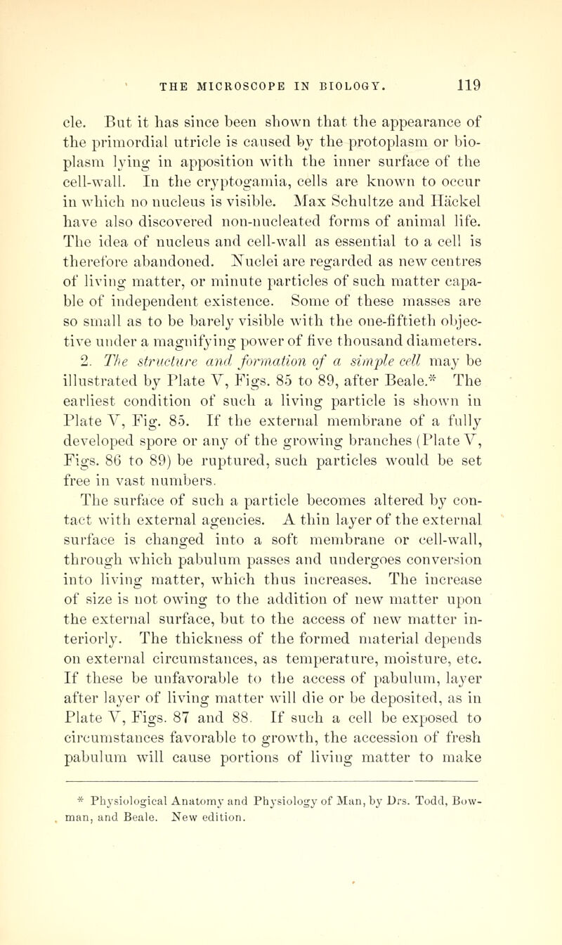 cle. But it has since been shown that the appearance of the primordial utricle is caused by the protoplasm or bio- plasm Ij'ing in apposition Avith the inner surface of the cell-wall. In the cryptogamia, cells are known to occur in which no nucleus is visible. Max Schultze and Hackel have also discovered non-nucleated forms of animal life. The idea of nucleus and cell-wall as essential to a cell is therefore abandoned. I^uclei are regarded as new centres of living matter, or minute particles of such matter capa- ble of independent existence. Some of these masses are so small as to be barely visible witli the one-fiftieth objec- tive under a magnifying power of five thousand diameters. 2. The structure and formation of a simple cell may be illustrated by Plate V, Figs. 85 to 89, after Beale.* The earliest condition of such a living particle is shown in Plate V, Fig. 85. If the external membrane of a fully developed spore or any of the growing branches (Plate V, Figs. 86 to 89) be ruptured, such particles would be set free in vast numbers. The surface of such a particle becomes altered by con- tact with external agencies. A thin layer of the external surface is changed into a soft membrane or cell-wall, through which pabulum passes and undergoes conversion into living matter, which thus increases. The increase of size is not owing to the addition of new matter upon the external surface, but to the access of new matter in- teriorly. The thickness of the formed material depends on external circumstances, as temperature, moisture, etc. If these be unfavorable to the access of pabulum, layer after layer of living matter will die or be deposited, as in Plate Y, Figs. 87 and 88. If such a cell be exposed to circumstances favorable to growth, the accession of fresh pabulum will cause portions of living matter to make ^ Physiological Anatomy and Physiology of Man, by Drs. Todd, Bow- man, and Beaie. New edition.