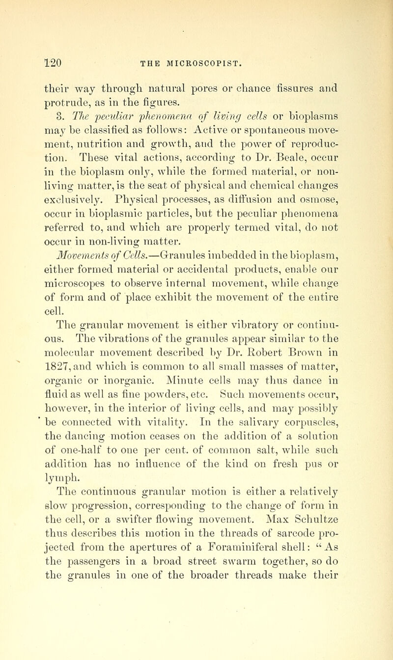 their way through natural pores or chance fissures and protrude, as in the figures. 3. The peculiar 'phenomena of living cells or bioplasms may be classified as follows: Active or spontaneous move- ment, nutrition and growth, and the power of reproduc- tion. These vital actions, according to Dr. Beale, occur in the bioplasm only, while the formed material, or non- living matter, is the seat of physical and chemical changes exclusively. Physical processes, as diffusion and osmose, occur in bioplasmic particles, but the peculiar phenomena referred to, and which are properly termed vital, do not occur in non-living matter. Movements of Cells.—Granules imbedded in the bioplasm, either formed material or accidental products, enable our microscopes to observe internal movement, while change of form and of place exhibit the movement of the entire cell. The granular movement is either vibratory or continu- ous. The vibrations of the granules appear similar to the molecular movement described by Dr. Robert Brown in 1827, and which is common to all small masses of matter, organic or inorganic. Minute cells may thus dance in fluid as well as fine powders, etc. Such movements occur, however, in the interior of living cells, and may possibly be connected with vitality. In the salivary corpuscles, the dancing motion ceases on the addition of a solution of one-half to one per cent, of common salt, while such addition has no influence of the kind on fresh pus or lymph. The continuous granular motion is either a relatively slow progression, corresponding to the change of form in the cell, or a swifter flowing movement. Max Schultze thus describes this motion in the threads of sarcode pro- jected from the apertures of a Foraminiferal shell: As the passengers in a broad street swarm together, so do the granules in one of the broader threads make their