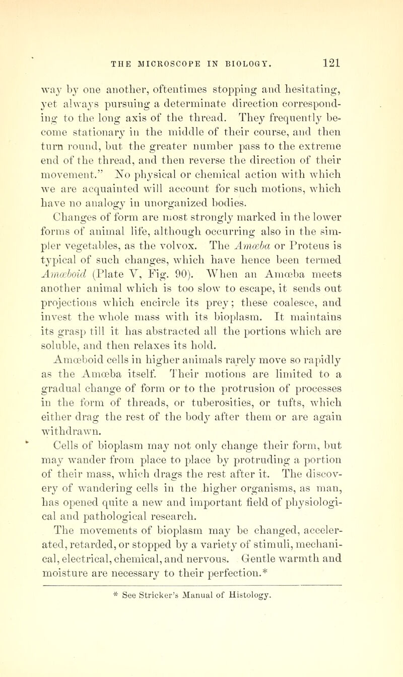way b}' one another, oftentimes stopping and hesitating, yet always pnrsning a determinate direction correspond- ing to the long axis of the thread. They frequently be- come stationary in the middle of their course, and then turn round, but the greater number pass to the extreme end of the thread, and then reverse the direction of their movement. 'No physical or chemical action with which we are acquainted will account for such motions, which have no analogy in unorganized bodies. Changes of form are most strongly marked in the lower forms of animal life, although occurring also in the sim- pler vegetables, as the volvox. The Ammba or Proteus is typical of such changes, which have hence been termed Amoeboid (Plate V, Fig. 90). AVhen an Amoeba meets another animal which is too slow to escape, it sends out projections which encircle its prey; these coalesce, and invest the whole mass with its bioplasm. It maintains its grasp till it has abstracted all the portions which are soluble, and then relaxes its hold. Ama?boid cells in higher animals rarely move so rapidly as the Amoeba itself. Their motions are limited to a gradual change of form or to the protrusion of processes in the form of threads, or tuberosities, or tufts, which either drag the rest of the body after them or are again withdrawn. Cells of bioplasm may not only change their form, but may wander from place to place by protruding a portion of their mass, which drags the rest after it. The discov- ery of wandering cells in the higher organisms, as man, lias opened quite a new and important field of physiologi- cal and pathological research. The movements of bioplasm may be changed, acceler- ated, retarded, or stopped by a variety of stimuli, mechani- cal, electrical, chemical, and nervous. Gentle warmth and moisture are necessarj^ to their perfection.* * See Strieker's Manual of Histology.