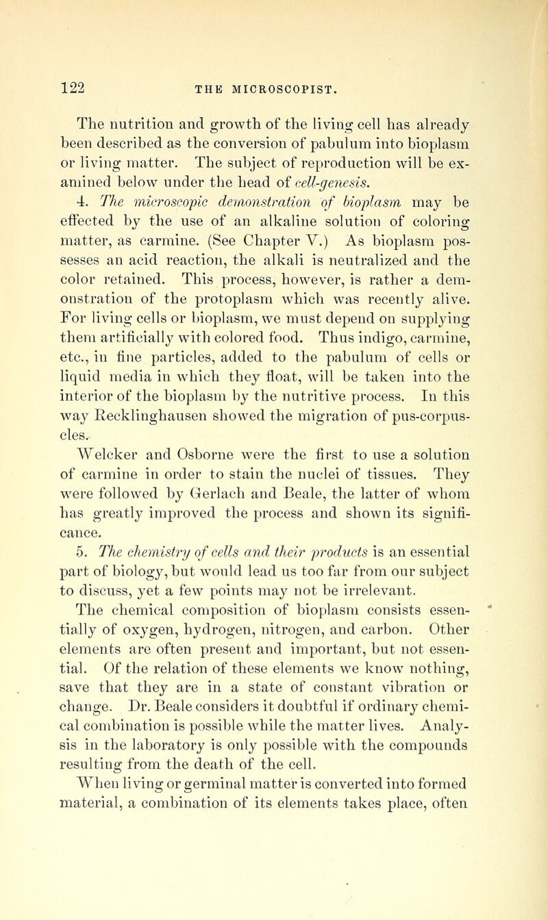 The nutrition and growth of the living cell has already been described as the conversion of pabulum into bioplasm or living matter. The subject of reproduction will be ex- amined below under the head of cell-genesis. 4. The microscopic demonstration of bioplasm may be effected by the use of an alkaline solution of coloring matter, as carmine. (See Chapter V.) As bioplasm pos- sesses an acid reaction, the alkali is neutralized and the color retained. This process, however, is rather a dem- onstration of the protoplasm which was recently alive. For living cells or bioplasm, we must dejDcnd on supplying them artificially w^th colored food. Thus indigo, carmine, etc., in fine particles, added to the pabulum of cells or liquid media in which they float, will be taken into the interior of the bioplasm by the nutritive process. In this w^ay Recklinghausen showed the migration of pus-corpus- cles.- Welcker and Osborne were the first to use a solution of carmine in order to stain the nuclei of tissues. They w^ere followed by Gerlach and Beale, the latter of whom has greatly improved the process and shown its signifi- cance. 5. The chemistry of cells and their products is an essential part of biology, but would lead us too far from our subject to discuss, yet a few points may not be irrelevant. The chemical composition of bioplasm consists essen- tially of oxygen, hydrogen, nitrogen, and carbon. Other elements are often present and important, but not essen- tial. Of the relation of these elements we know nothing, save that they are in a state of constant vibration or change. Dr. Beale considers it doubtful if ordinary chemi- cal combination is possible while the matter lives. Analy- sis in the laboratory is only possible with the compounds resulting from the death of the cell. When living or germinal matter is converted into formed material, a combination of its elements takes place, often