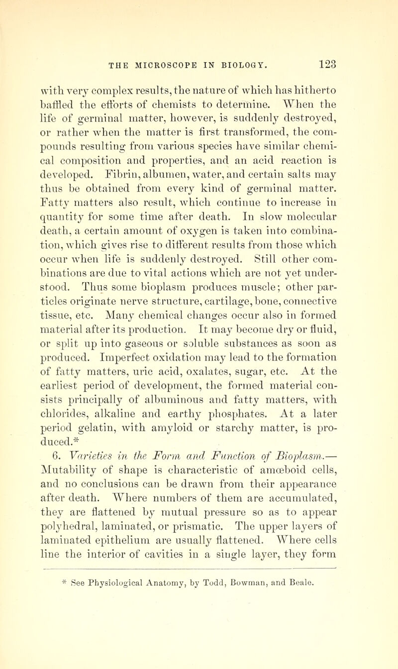 with verj complex results, the nature of which has hitherto baiRed the eiibrts of chemists to determine. When the life of germinal matter, however, is suddenly destroyed, or rather when the matter is first transformed, the com- pounds resulting from various species have similar chemi- cal composition and properties, and an acid reaction is developed. Fibrin, albumen, water, and certain salts may thus be obtained from every kind of germinal matter. Fatty matters also result, which continue to increase in quantity for some time after death. In slow molecular death, a certain amount of oxygen is taken into combina- tion, which o-ives rise to ditFerent results from those which occur when life is suddenly destroyed. Still other com- binations are due to vital actions which are not yet under- stood. Thus some bioplasm produces muscle; other par- ticles originate nerve structure, cartilage, bone, connective tissue, etc. Many chemical changes occur also in formed material after its production. It may become dry or fluid, or split up into gaseous or soluble substances as soon as produced. Imperfect oxidation may lead to the formation of fatty matters, uric acid, oxalates, sugar, etc. At the earliest period of development, the formed material con- sists principally of albuminous and fatty matters, with chlorides, alkaline and earthy 2:)hosphates. At a later period gelatin, with amyloid or starchy matter, is pro- duced.* 6. Varieties in the Form and Function of Bioplasm..— Mutability of shape is characteristic of amoeboid cells, and no conclusions can be drawn from their appearance after death. Where numbers of them are accumulated, they are flattened by mutual pressure so as to appear polyhedral, laminated, or prismatic. The upper layers of laminated epithelium are usually flattened. Where cells line the interior of cavities in a single layer, they form * See Physiological Anatomy, by Todd, Bowman, and Beale.