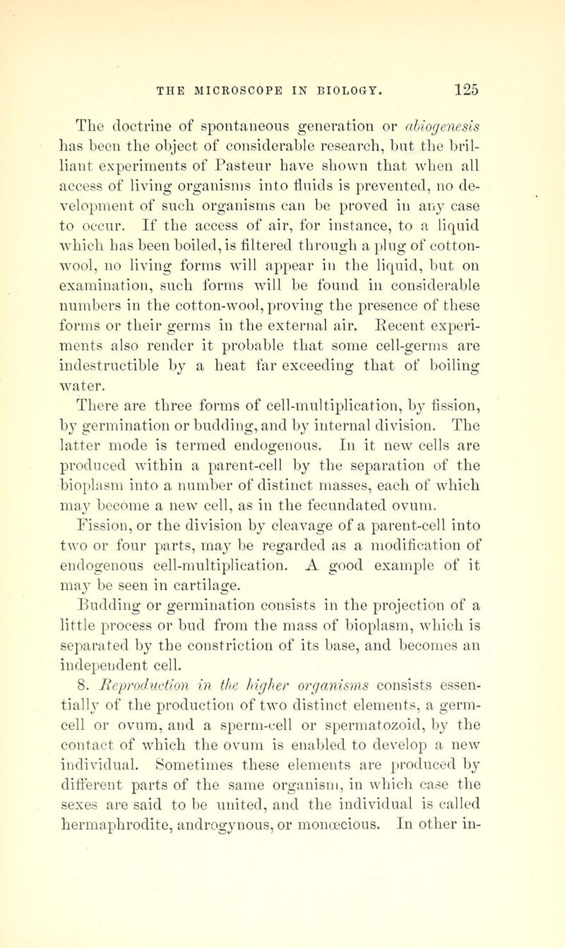 The doctrine of spontaneous generation or ahiogenesis has been the object of considerable research, but the bril- liant experiments of Pasteur have shown that when all access of living organisms into tluids is prevented, no de- velopment of such organisms can be proved in any case to occur. If the access of air, for instance, to a liquid which has been boiled, is filtered through a plug of cotton- wool, no living forms will appear in the liquid, but on examination, such forms wnll be found in considerable numbers in the cotton-wool, proving the presence of these forms or their germs in the external air. Recent experi- ments also render it probable that some cell-germs are indestructible by a heat far exceeding that of boiling water. There are three forms of cell-multiplication, by fission, by germination or budding, and by internal division. The latter mode is termed endogenous. In it new cells are produced within a parent-cell by the separation of the bioplasm into a number of distinct masses, each of which ma}^ become a new cell, as in the fecundated ovum. Fission, or the division b}^ cleavage of a parent-cell into two or four parts, may be regarded as a modification of endogenous cell-multiplication. A good example of it may be seen in cartilage. Budding or germination consists in the projection of a little process or bud from the mass of bioplasm, which is separated by the constriction of its base, and becomes an independent cell. 8. Hejjrod'uctmi in the higher organisms consists essen- tially of the production of two distinct elements, a germ- cell or ovum, and a sperm-cell or spermatozoid, by the contact of which the ovum is enabled to develop a new individual. Sometimes these elements are produced by dififerent parts of the same organism, in which case the sexes are said to be united, and the individual is called hermaphrodite, androgynous, or monoecious. In other in-
