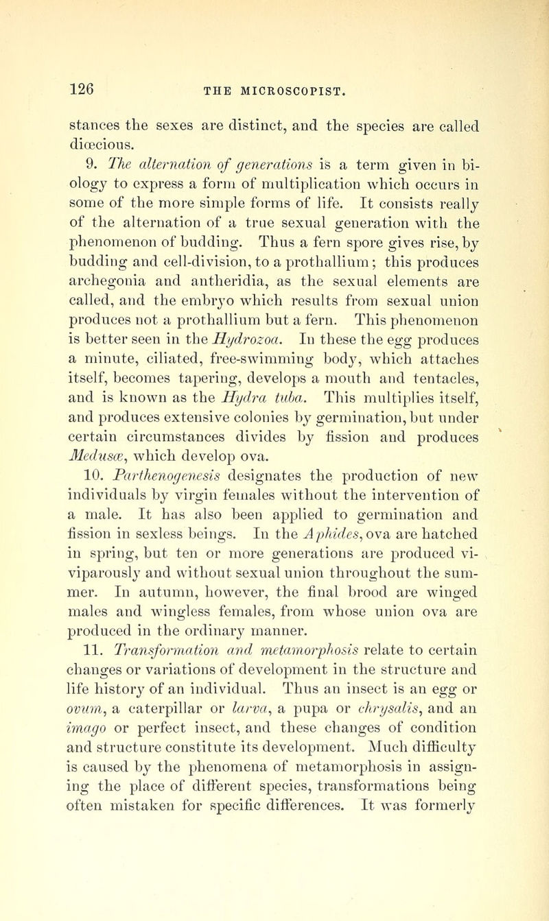 stances the sexes are distinct, and the species are called dioecious. 9. The alternation of generations is a term given in bi- ology to express a form of multiplication which occurs in some of the more simple forms of life. It consists really of the alternation of a true sexual generation with the phenomenon of budding. Thus a fern spore gives rise, by budding and cell-division, to a prothallium ; this produces archegonia and antheridia, as the sexual elements are called, and the embryo which results from sexual union produces not a prothallium but a fern. This phenomenon is better seen in the Hydrozoa. In these the Qgg produces a minute, ciliated, free-swimming body, which attaches itself, becomes tapering, develops a mouth and tentacles, and is known as the Hydra tuba. This multiplies itself, and produces extensive colonies by germination, but under certain circumstances divides by fission and produces Medusce, which develop ova. 10. Parthenogenesis designates the production of new individuals by virgin females without the intervention of a male. It has also been applied to germination and fission in sexless beings. In the Aphides, ova are hatched in spring, but ten or more generations are produced vi- viparously and without sexual union throughout the sum- mer. In autumn, however, the final brood are winged males and wingless females, from whose union ova are produced in the ordinary manner. 11. Transformation and metamorphosis relate to certain changes or variations of development in the structure and life history of an individual. Thus an insect is an egg or ovum, a caterpillar or larva, a pupa or chrysalis, and an imago or perfect insect, and these changes of condition and structure constitute its development. Much difificulty is caused by the phenomena of metamorphosis in assign- ing the place of difi:erent species, transformations being often mistaken for specific differences. It was formerly