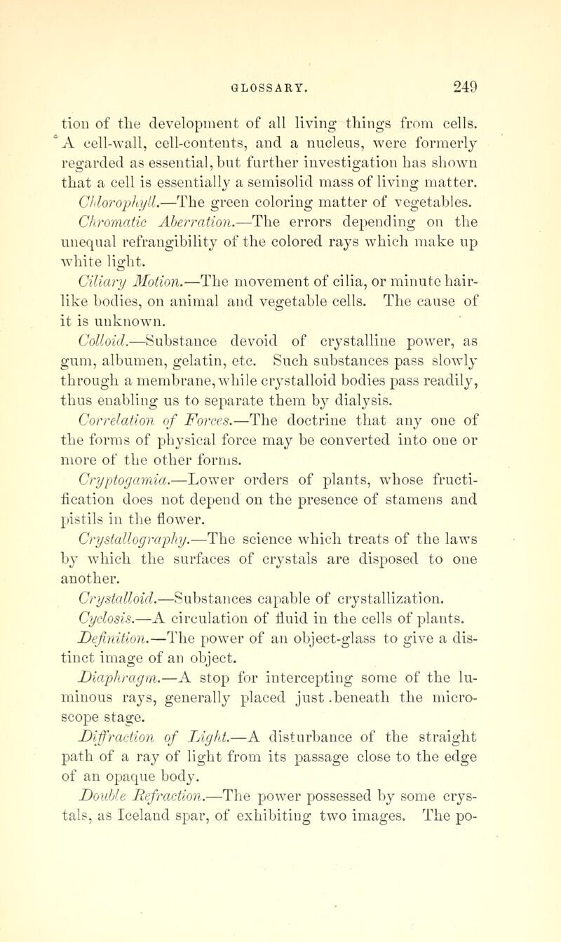 tion of tlie development of all living things from cells. 'A cell-wall, cell-contents, and a nucleus, were formerly regarded as essential, but further investigation has shown that a cell is essentially a semisolid mass of living matter. Chloropliyll.—The green coloring matter of vegetables. Chromatic Aberration.—The errors depending on the unequal refrangibility of the colored rays which make up white light. Ciliary Motion.—The movement of cilia, or minute hair- like bodies, on animal and vegetable cells. The cause of it is unknown. Colloid.—Substance devoid of crystalline power, as gum, albumen, gelatin, etc. Such substances pass slowly through a membrane, while crj^stalloid bodies pass readily, thus enabling us to separate them by dialysis. Correlation of Forces.—The doctrine that any one of the forms of physical force may be converted into one or more of the other forms. Cryptogamia.—Lower orders of plants, whose fructi- fication does not depend on the presence of stamens and pistils in the flower. Crystallography.—The science which treats of the laws by which the surfaces of crystals are disposed to one another. Crystalloid.—Substances capable of crystallization. Cyclosis.—A circulation of fluid in the cells of plants. Definition.—The power of an object-glass to give a dis- tinct image of an object. Diaphragm.—A stop for intercepting some of the lu- minous rays, generally placed just .beneath the micro- scope stage. Diffraction of Lighi.—A disturbance of the straight path of a ray of light from its passage close to the edge of an opaque body. Double Refraction.—The power possessed by some crys- tals, as Iceland spar, of exhibitiug two images. The po-