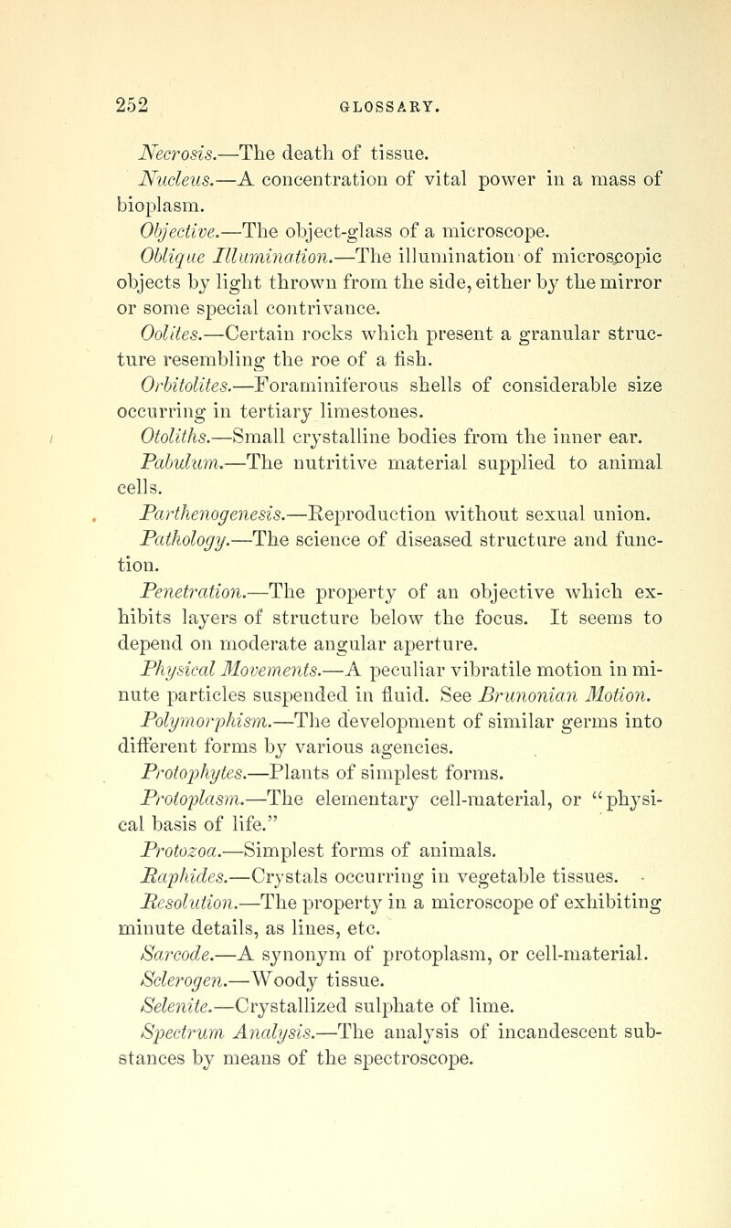 Necrosis.—The deatli of tissue. Nucleus.—A concentration of vital power in a mass of bioplasm. Objective.—The object-glass of a microscope. Oblique Illumination.—The illumination of microscopic objects by light thrown from the side, either by the mirror or some special contrivance. Oolites.—Certain rocks which present a granular struc- ture resembling the roe of a fish. Orbitolites.—Foraminiferous shells of considerable size occurring in tertiary limestones. Otoliths.—Small crystalline bodies from the inner ear. Pabulum.—The nutritive material supplied to animal cells. Parthenogenesis.—Reproduction without sexual union. Pathology.—The science of diseased structure and func- tion. Penetration.—The property of an objective which ex- hibits layers of structure below the focus. It seems to depend on moderate angular aperture. Physical Movements.—A peculiar vibratile motion in mi- nute particles suspended in fluid. See Brunonian Motion. Polymorphism.—The development of similar germs into different forms by various agencies. Protophytes.—Plants of simplest forms. Protoplasm.—The elementary cell-material, or physi- cal basis of life. Protozoa.—Simplest forms of animals. Raphides.—Crystals occurring in vegetable tissues. ■ Pesolution.—The property in a microscope of exhibiting minute details, as lines, etc. Sarcode.—A synonym of protoplasm, or cell-material. Sclerogen.—Woody tissue. Selenite.—Crystallized sulphate of lime. Spectrum. Analysis.—The analysis of incandescent sub- stances by means of the spectroscope.