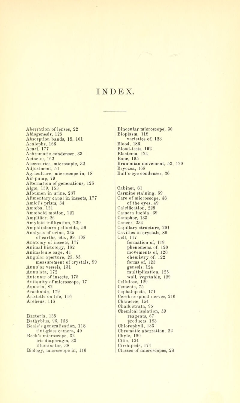 INDEX. Aberration of lenses, 22 Abiogenesis, 125 Absorption bands, 18, 101 Acalephs, 166 Acari, 177 Achromatic condenser, 33 Acinetse, 162 Accessories, microsopic, 32 Adjustment, 51 Agriculture, microscope in, 18 Air-pump, 79 Alternation of generations, 126 AlgtB, 139, 153 Albumen in urine, 237 Aliraentar}' canal in insects, 177 Amicis prism, 34 Ama'ba, 121 Amoeboid motion, 121 Amplifier, 26 Amyloid infiltration, 229 Amphlipleura pellucida, 56 Analysis of urine, 235 of earths, etc., 99. 108 Anatomy of insects, 177 Animal histology, 182 Animalcule cage, 41 Angulnr aperture, 25, 55 measurement of crystals, 89 Annular vessels, 131 Annulata, 172 Antennae of insects, 175 Antiquity of microscope, 17 Aquaria, 82 Arachnida, 179 Aristotle on life, 116 Archeus, 116 Bacteria, 135 Bathybius, 96, 158 Beale's generalization, 118 tint-glass camera, 40 Beck's microscope, 32 iris diaphragm, 33 illuminator, 38 Biology, microscope in, 116 Binocular microscope, 30 Bioplasm, 118 varieties of, 123 Blood, 186 Blood-tests, 102 Blastema. 124 Bone, 195 Brunonian movement, 53, 120 Bryozoa, 168 Bull's-eye condenser, 36 Cabinet, 81 Carmine staining, 69 Care of microscope, 48 of the eyes, 49 Calcification, 229 Camera lucida, 39 Camphor, 133 Cancer, 234 Capillary structure, 201 Cavities in crystals, 89 Cell, 117 formation of, 119 phenomena of, 120 movements of, 120 chemistry of, 122 forms of, 123 genesis, 124 multiplication, 125 wall, vegetable, 129 Cellulose, 129 Cements, 75 Cephalopoda, 171 Cerebro-spinal nerves, 216 Characeae, 154 Chalk strata, 95 Chemical isolation, 59 reagents, 67 products, 183 Chlorophyll, 133 Chromatic aberration, 22 Chyle, 190 Cilia, 124 Cirrhipeds, 174 Classes of microscopes, 28