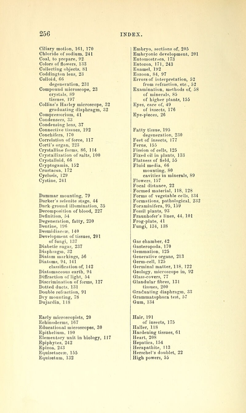 Ciliary motion, 161, 170 Chloride of sodium, 241 Coal, to prepare, 92 Colors of flowers, 133 Collecting objects, 81 Coddington lens, 23 Colloid, 66 degeneration, 231 Compound microscope, 23 crystals, 89 tissues, 197 Collins's Harley microscope, 32 graduating diaphragm, 32 Compressorium, 41 Condensers, 33 Condensing lens, 37 Connective tissues, 192 Conchifera, 170 Correlation of force, 117 Corti's organ, 223 Crystalline forms, 86, 114 Crystallization of salts, 100 Crystalloid, 66 Cryptogamia, 152 Crustacea, 172 Cyclosis, 129 Cystine, 241 Dammar mounting, 79 Darker's selenite stage, 44 Dark-ground illumination, 35 Decomposition of blood, 227 Definition, 64 Degeneration, fatty, 230 Dentine, 196 Desmidiacese, 140 Development of tissues, 201 of fungi, 137 Diabetic sugar, 237 Diaphragm, 32 Diatom markings, 56 Diatoms, 94, 141 classification of, 142 Diatomaceous earth, 94 Diffraction of light, 54 Discrimination of forms, 127 Dotted ducts, 131 Double refraction, 91 Dry mounting, 78 Dujardin, 118 Early microscopists, 20 Echinoderms, 167 Educational microscopes, 30 Epithelium, 190 Elementary unit in biology, 117 Epiphytes, 242 Epizoa, 243 Equisetacese, 155 Equisetum, 132 Embryo, sections of, 205 Embryonic development, 201 Entomostr.ica, 173 Entozoa, 171, 243 Enamel, 192 Eozoon, 84, 97 Errors of interpretation, 52 from refraction, etc., 52 Examination, methods of, 58 of minerals, 85 of higher plants, 155 Eyes, care of, 49 of insects, 176 Eye-pieces, 26 Fatty tissue. 195 degeneration, 230 Feet of insects, 177 Ferns, 155 Fission of cells, 125 Fixed oil in plants, 133 Flatness of field, 65 Fluid media, 66 mounting, 80 cavities in minerals, 89 Flowers, 157 Focal distance, 22 Formed material, 118, 128 Forms of vegetable cells, 134 Formations, pathological, 232 Foraminifera, 95, 159 Fossil plants, 93 Fraunhofer's lines, 44. 101 Frog-plate, 41 Fungi, 134, 138 Gas chamber, 42 Gasteropoda, 170 Gemmation, 125 Generative organs, 213 Germ-cell, 125 Germinal matter, 118, 122 Geology, microscope in, 92 Glass-covers, 77 Glandular fibres, 131 tissues, 200 Graduating diaphragm, 33 Grammatophora test, 57 Gum, 134 Hair, 191 of insects, 175 Haller, 118 Hardening tissues, 61 Heart, 208 Hepatica, 154 Herapathite, 113 Herschel's doublet, 22 High powers, 55