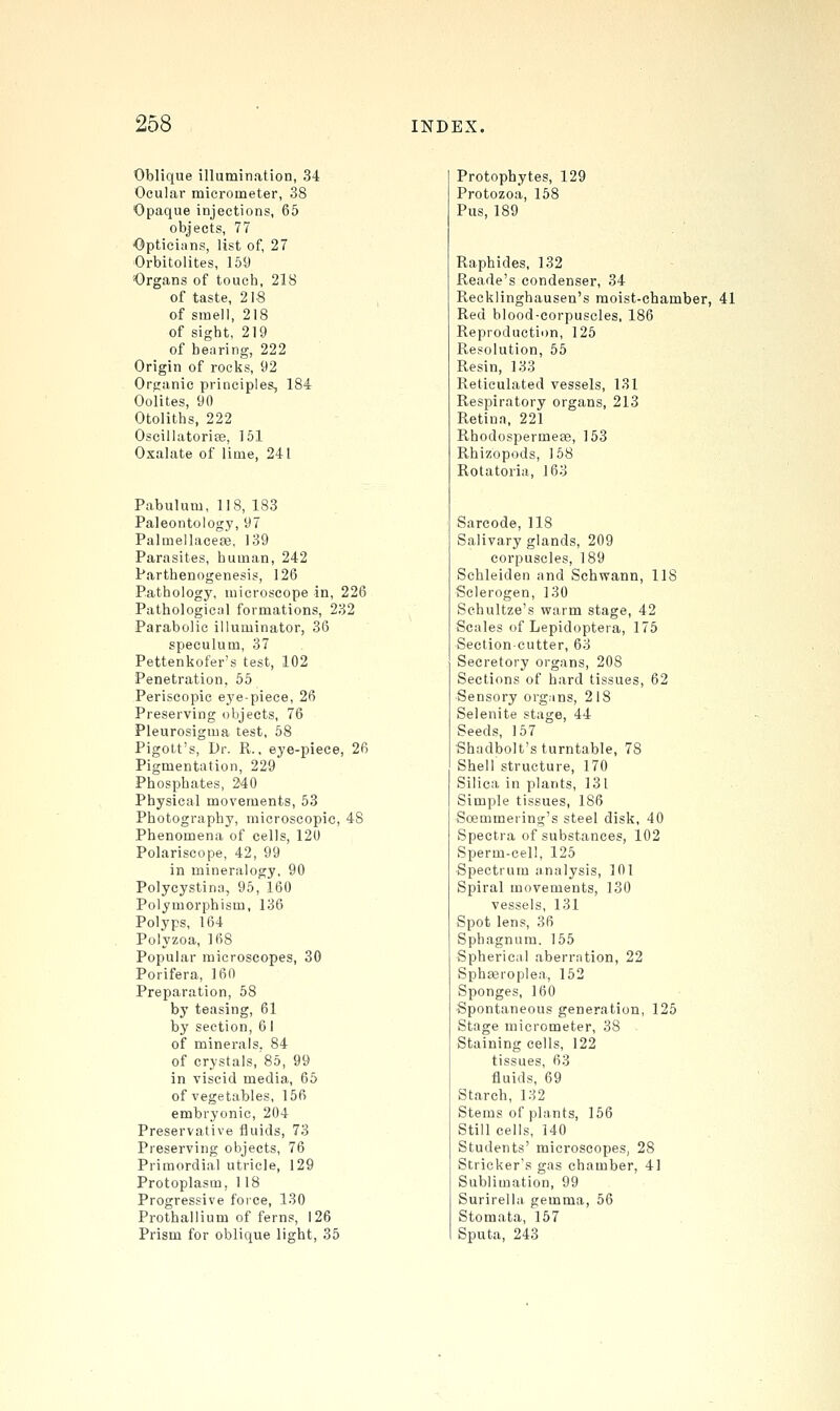 Oblique illumination, 34 Ocular micrometer, 38 Opaque injections, 65 objects, 77 Opticians, list of, 27 Orbitolites, 159 Organs of touch, 218 of taste, 2 IS of smell, 218 of sight, 219 of hearing, 222 Origin of rocks, 92 Organic principles, 184 Oolites, 90 Otoliths, 222 Oscillatorice, 151 Oxalate of lime, 241 Pabulum, 118, 183 Paleontology, 97 Palmellaceaa, 139 Parasites, human, 242 Parthenogenesis, 126 Pathology, microscope in, 226 Pathological formations, 232 Parabolic illuminator, 36 speculum, 37 Pettenkofer's test, 102 Penetration, 55 Periscopic eye-piece, 26 Preserving objects, 76 Pleurosigma test, 58 Pigott's, Dr. R.. eye-piece, 26 Pigmentation, 229 Phosphates, 240 Physical movements, 53 Photography, microscopic, 48 Phenomena of cells, 120 Polariscope, 42, 99 in mineralogy, 90 Polycystina, 95, 160 Polymorphism, 136 Polyps, 164 Polyzoa, 168 Popular microscopes, 30 Porifera, 160 Preparation, 58 by teasing, 61 by section, 6 I of minerals, 84 of crystals, 85, 99 in viscid media, 65 of vegetables, 156 embryonic, 204 Preservative fluids, 73 Preserving objects, 76 Primordial utricle, 129 Protoplasm, 118 Progressive force, 130 Prothallium of ferns, 126 Prism for oblique light, 35 Protopbytes, 129 Protozoa, 158 Pus, 189 Raphides, 132 Reade's condenser, 34 Recklinghausen's moist-chamber, 41 Red blood-corpuscles, 186 Reproduction, 125 Resolution, 65 Resin, 133 Reticulated vessels, 131 Respiratory organs, 213 Retina, 221 RhodospermeEe, 153 Rhizopods, 168 Rotatoria, 163 Sarcode, 118 Salivary glands, 209 corpuscles, 189 Scbleiden and Schwann, IIS Sclerogen, 130 Schultze's warm stage, 42 Scales of Lepidoptera, 175 Section-cutter, 63 Secretory organs, 208 Sections of hard tissues, 62 Sensory organs, 218 Selenite stage, 44 Seeds, 167 Shadbolt's turntable, 78 Shell structure, 170 Silica in plants, 131 Simple tissues, 186 Soemmering's steel disk, 40 Spectra of substances, 102 Sperm-cell, 125 Spectrum analysis, 101 Spiral movements, 130 vessels, 131 Spot lens, 36 Sphagnum. 155 Spherical aberration, 22 Sphajroplea, 152 Sponges, 160 Spontaneous generation, 125 Stage micrometer, 38 Staining cells, 122 tissues, 63 fluids, 69 Starch, 132 Stems of plants, 156 Still cells, 140 Students' microscopes, 28 Strieker's gas chamber, 41 Sublimation, 99 Surirella gemma, 56 Stomata, 157 Sputa, 243