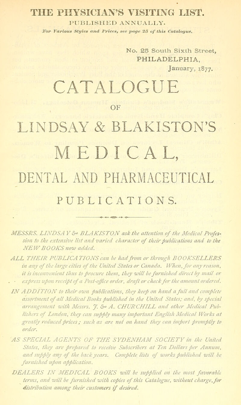 THE PHYSICIAN'S VISITING LIST. PUBI^ISIIED ANNUALLY. ^OJ* Various Styles and Prices, see page 35 of this Catalogue. No. 25 South Sixth Street, PHILADELPHIA, January, 1S77, OF DENTAL AND PHARMACEUTICAL PUBLICATIONS. MESSRS. LINDSA Y &- BLAKISTON ask the attention of the Medical Profes- sion to the extensive list and varied character of their publications and to the NEW BOOKS now added. ALL THEIR PUBLICATIONS can be had from or through BOOKSELLERS in any of the large cities of the United States or Canada. When, for a7iy reason, it is inconve}iie7it thus to procure theni, they will be furnished dij'cct by mail or . ■ express ztpon receipt of a Post-office order, draft or check for the amount ordered. IN ADDITION to their own publicatio?ts, they keep on hand a full and complete asso7-tment of all Medical Books published in the United States; and, by special a,rra7igeme7it with Messrs. J. &^ A. CHURCHILL a7id other Medical Pub- lishej's of Lo7ido7i, they ca7i supply ma7iy i77iporta7it English Medical Works at g7'eatly reduced prices ; such as are 7tot 07i hand they ca7i iiiport p7'077iptly to order. AS SPECIAL AGENTS OF THE SYDENHAM SOCIETY in the Uiitcd States, they a7-e prepared to receive Subscribe7'S at Ten Dollars per Aj.7inu77i, ajid supply a7iy of the back years. Complete lists of works published will be fur7iished upon applicaJioii. DEALERS IN MEDICAL BOOKS will be supplied on the most favorable terms, a7id will be furnished with copies of this Catalogue, without charge, for distribtitio7i among their ctistotners if desired.