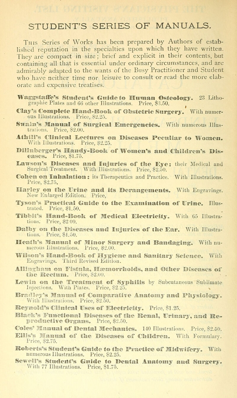 STUDENT'S SERIES OF MANUALS. This Series of Works has been prepared by Authors of estab- Hshed reputation in the specialties upon which they have written. They are compact in size; brief and explicit in their contents, but containing all that is essential under ordinary circumstances, and are admirably adapted to the wants of the Busy Practitioner and Student who'have neither time nor leisure to consult or read the more elab- orate and expensive treatises. WaggstaiFe's gtMclc-nt's Ciiiidet® MiiTmaiB Osteology. 23 Litho- graphic Plates and 66 other Illustrations, Price, $3.50. Clay's CoMipleie IIaHcl-Il®®li ®f ©testetric Surgery. With numer- ous Illustrations. Price, $2.2o. SwaiM's ManMal ©f Surgical Emergencies. With numerous Illus- trations. Price, '?2.00. Alliill°s dinical jLectiares ©m ©iseases Peculiar to Women. With Illustrations. Price, $2.25. BillsafeeFger's Maii!<Jly-B«>®& ®f W^mesi's aiad Claildren's I>is« eases. Price, $1.75. Iiaivs®ia's diseases aaicl IiajMrDes ®f tlae Eyes their Medical and Surgical Treatment. V/ith Illustrations. Price, $2.50. Coliesa ©la Iiilaalat.i®ii: its Therapeutics and Practice. With Illustrations. Price, $2,75. Ilarley ©is tlae Urls^e aaad ite ©efi'aEBgemeists. With Engravings. New Enlare-ed Edition. Price, s Practical ^iside t© tlse Esaiiiiiiati®!! ®f UrSiie. Illus- trated. Price, $1.50. Haiidll®®k ©f Medical Electricity. With 65 Illustra- tions. Price, $2 00. •m tlae diseases and lejiiries of tlie Ear. With Illustra- tions. Price, $1.50. Meafla's MaisMal ®f Miis®r Swrgery and Baiislagiisg. With nu- merous Illustrations. Price, $2.00. Wilsffis2's MaBBd-lld®fe ®f HygieBie aaad SaBaitary Science. With Engravings. Third Revised Edition. Alllngliam ®3J Fisiiila, Il£esfii®rrli®icls, aiad ©ilaer Uiseascs ®f ilie KectiiaMc Price, $2.00. liewin ©11 tlae Trealisaeiat ®f Sypliilis by Subcutaneous Sublimate Injections. With Plates. Price, $2.2:5. ^ Brad lily's Maaisiial ®f C®MiFf With Illustrations. Price, $2.60. KeyiiwM'S Cllsiical Uses ®f Electricity. Price, $1.25. Blac&'s Eiiiicti©iraal Hi^eases ®f tlae Keiial, Urinary, asad He- productive ©FgaHS. Price, $2.50. C®Ieg' Mamiial ®f ©eaatal Meeliasiics. 140 Illustrations. Price, $2.50, ElMs's Maiiiial ®f tlie Biseases ®f Cliildreia. With Formulary. Price, $2.y5. Kotoerts's Stedeiit's Guide t© tlse I^ractice ®f Midwfiferyo With numerous Illustrations. Price, $2.25. Sewell's StigdeaHt^s CSmide t® I>eiital AHat®Miy asid Surgery. With 77 Illustrations. Price, $1.75.