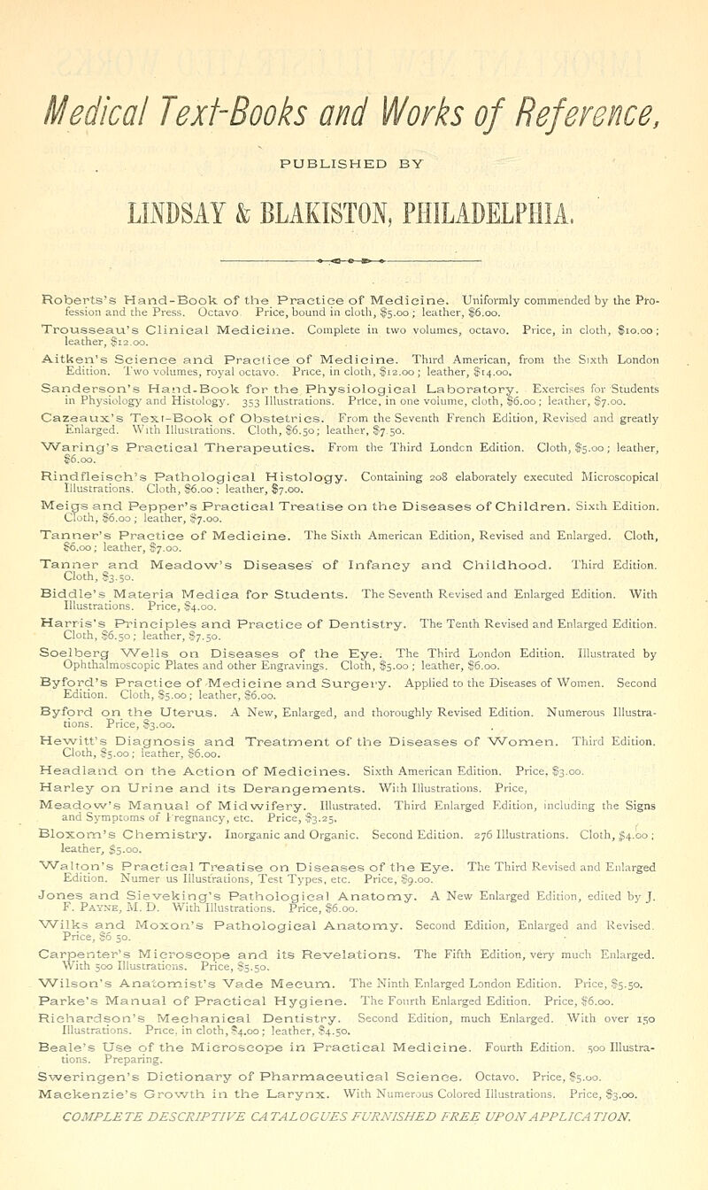 Medical Text-Books and Works of Reference, PUBLISHED BY LINDSAY & BLAKISTON, PHILADELPHIA. Roberts's Hand-Book of the_ Practice of Medicine. Uniformly commended by the Pro- fession and the Press. Octavo. Price, bound in cloth, fc.oo ; leather, $6.00. TroLisseau's Clinical Medicine. Complete in two volumes, octavo. Price, in cloth, $10.00; leather, f 12.00. Aitken's Science and Practice of Medicine. Third American, from the Sixth London Edition. Two volumes, royal octavo. Price, in cloth, ^fia.00 ; leather, ^14.00. Sanderson's Hand-Book for the Physiological Laboratory. E.iierci.=;es for Students in Physiolog^r and Histology. 353 Illustrations. Price, in one volume, cloth, $5.oo; leather, S7.00. Cazeaux's Text-Book of Obstetrics. From the Seventh French Edition, Revised and greatly Enlarged. With Illustrations. Cloth, $6.50; leather, $7.50. VVaring's Practical Therapeutics, From the Third London Edition. Cloth, $5.00; leather, §6.00. Rindfleiseh's Pathological Histology. Containing 208 elaborately executed Microscopical Illustrations. Cloth, S6.00 ; leather, $7.00. Meigs and Pepper's Practical Treatise on the Diseases of Children. Sixth Edition. Cloth, $6.00 ; leather, ?7.oo. Tanner's Practice of Medicine. The Sixth American Edition, Revised and Enlarged. Cloth, §6.00; leather, $7.00. Tanner and Meado\Ar's Diseases' of Infancy and Childhood. Third Edition. Cloth, $3.50. Biddle's Materia Mediea for Students. The Seventh Revised and Enlarged Edition. With Illustrations. Price, §4.00. Harris's Principles and Practice of Dentistry. The Tenth Revised and Enlarged Edition. Cloth, $6.50; leather, $7.50. Soelberg Wells on Diseases of the Eye. The Third London Edition. Illustrated by Ophthalmoscopic Plates and other Engravings. Cloth, $5.00 ; leather, $6.00. Byford's Practice of-Medicine and Surgery. Applied to the Diseases of Women. Second Edition. Cloth, .§5.00; leather, :$6.00. Byford on the Uter'US. A New, Enlarged, and thoroughly Revised Edition. Numerous Illustra- tions. Price, S3.00. He'witt's Diagnosis and Treatment of the Diseases of Women. Third Edition. Cloth, f 5.00 ; leather, f6.oo. Headland on the Action of Medicines. Sixth American Edition. Price, S3.00. Harley on Urine and its Derangements. With Illustrations. Price, Meadov^''.s Manual of Midwifery. Illustrated. Third Enlarged Edition, including the Signs and Symptoms of 1 regnancy, etc. Price, 5^3.25. Bloxom's Chemistry. Inorganic and Organic. Second Edition. 276 Illustrations. Cloth, ^4.00 ; leather, $5.00. Walton's Practical Treatise on Diseases of the Eye. The Third Revised and Enlarged Edition. Numer us Illustrations, Test Types, etc. Price, $9.00. Jones and Sieveking's Pathological Anatomy. A New Enlarged Edition, edited bjf J. F. Payne, JaI. D. With Illustrations. Price, $6.00. Wilks and Moxon's Pathological Anatomy. Second Edition, Enlarged and Revised. Price, S5 50. Carpenter's Microscope and its Revelations. The Fifth Edition, very much Enlarged. With 500 Illustrations. Price, S5.50, Wilson's Anatomist's Vade Meeum. The Ninth Enlarged London Edition. Price, Sts-so. Parke's Manual of Practical Hygiene. The Fourth Enlarged Edition. Price, f5.oo. Richardson's Mechanical Dentistry. Second Edition, much Enlarged. With over 150 Illustrations. Price, in cloth, ?4.oo ; leather, S4.50. Beale's Use of the Microscope in Practical Medicine. Fourth Edition. 500 Illustra- tions. Preparing. Sweringen's Dictionary of Pharmaceutical Science. Octavo. Price, $5.00. Mackenzie's Growth in the Larynx. With Numerous Colored Illustrations. Price, $3.00. COMPLETE DESCRIPTIVE CATALOGUES FURNISHED FREE UPON APPLICATION.